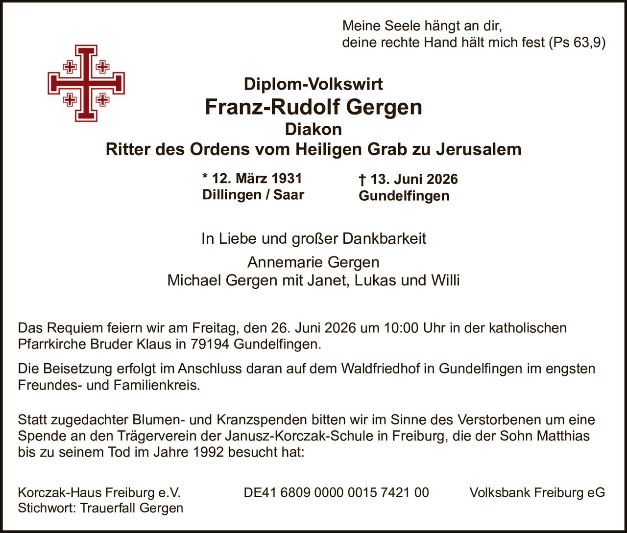 <p><i>Meine Seele hängt an dir,<br>deine rechte Hand hält mich fest (Ps 63,9)</i></p>

<p><strong>Diplom-Volkswirt<br>Franz-Rudolf Gergen<br>Diakon<br>Ritter des Ordens vom Heiligen Grab zu Jerusalem</strong></p>

<p>* 12. März 1931<br>Dillingen / Saar</p>

<p>† 13. Juni 2026<br>Gundelfingen</p>

<p>In Liebe und großer Dankbarkeit<br>Annemarie Gergen<br>Michael Gergen mit Janet, Lukas und Willi</p>

<p>Das Requiem feiern wir am Freitag, den 26. Juni 2026 um 10:00 Uhr in der katholischen Pfarrkirche Bruder Klaus in 79194 Gundelfingen.</p>

<p>Die Beisetzung erfolgt im Anschluss daran auf dem Waldfriedhof in Gundelfingen im engsten Freundes- und Familienkreis.</p>

<p>Statt zugedachter Blumen- und Kranzspenden bitten wir im Sinne des Verstorbenen um eine Spende an den Trägerverein der Janusz-Korczak-Schule in Freiburg, die der Sohn Matthias bis zu seinem Tod im Jahre 1992 besucht hat:</p>

<p>Korczak-Haus Freiburg e.V. DE41 6809 0000 0015 7421 00 Volksbank Freiburg eG<br>Stichwort: Trauerfall Gergen</p>