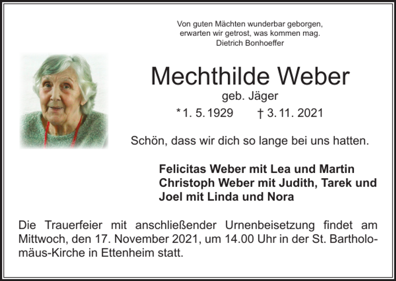 <p>Von guten Mächten wunderbar geborgen,<br />erwarten wir getrost, was kommen mag.<br />Dietrich Bonhoeffer</p><p>Mechthilde Weber<br />geb. Jäger<br />* 1. 5. 1929 † 3. 11. 2021</p><p>Schön, dass wir dich so lange bei uns hatten.<br />Felicitas Weber mit Lea und Martin<br />Christoph Weber mit Judith, Tarek und<br />Joel mit Linda und Nora<br />Die Trauerfeier mit anschließender Urnenbeisetzung findet am<br />­Mittwoch, den 17. November 2021, um 14.00 Uhr in der St. Bartholomäus-Kirche in Ettenheim statt.</p>