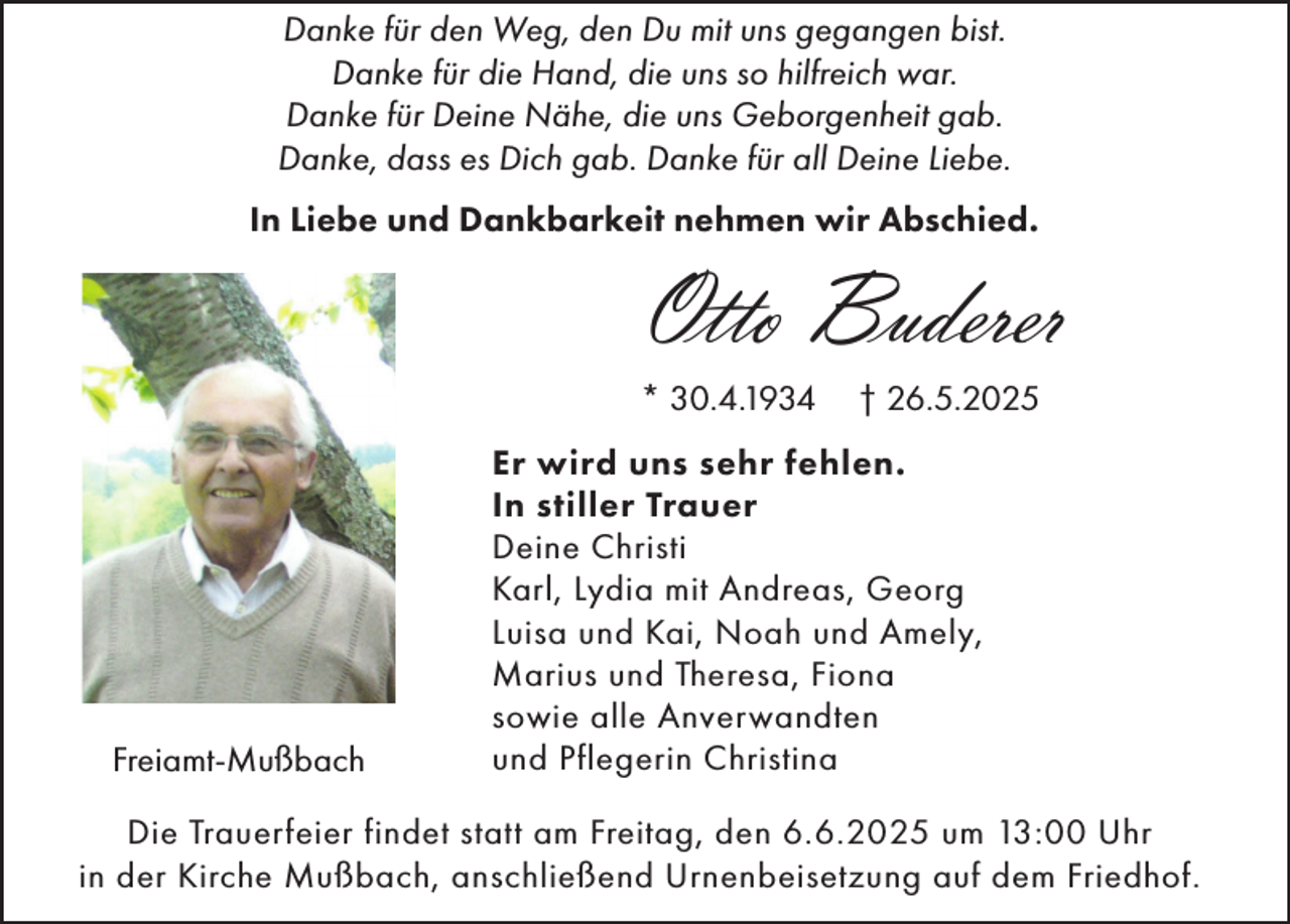 <p>Danke für den Weg, den Du mit uns gegangen bist.<br />Danke für die Hand, die uns so hilfreich war.<br />Danke für Deine Nähe, die uns Geborgenheit gab.<br />Danke, dass es Dich gab. Danke für all Deine Liebe.<br />In Liebe und Dankbarkeit nehmen wir Abschied.</p><p>Otto Buderer<br />* 30.4.1934</p><p>Freiamt-Mußbach</p><p>† 26.5.2025</p><p>Er wird uns sehr fehlen.<br />In stiller Trauer<br />Deine Christi<br />Karl, Lydia mit Andreas, Georg<br />Luisa und Kai, Noah und Amely,<br />Marius und Theresa, Fiona<br />sowie alle Anverwandten<br />und Pflegerin Christina</p><p>Die Trauerfeier findet statt am Freitag, den 6.6.2025 um 13:00 Uhr<br />in der Kirche Mußbach, anschließend Urnenbeisetzung auf dem Friedhof.</p>
