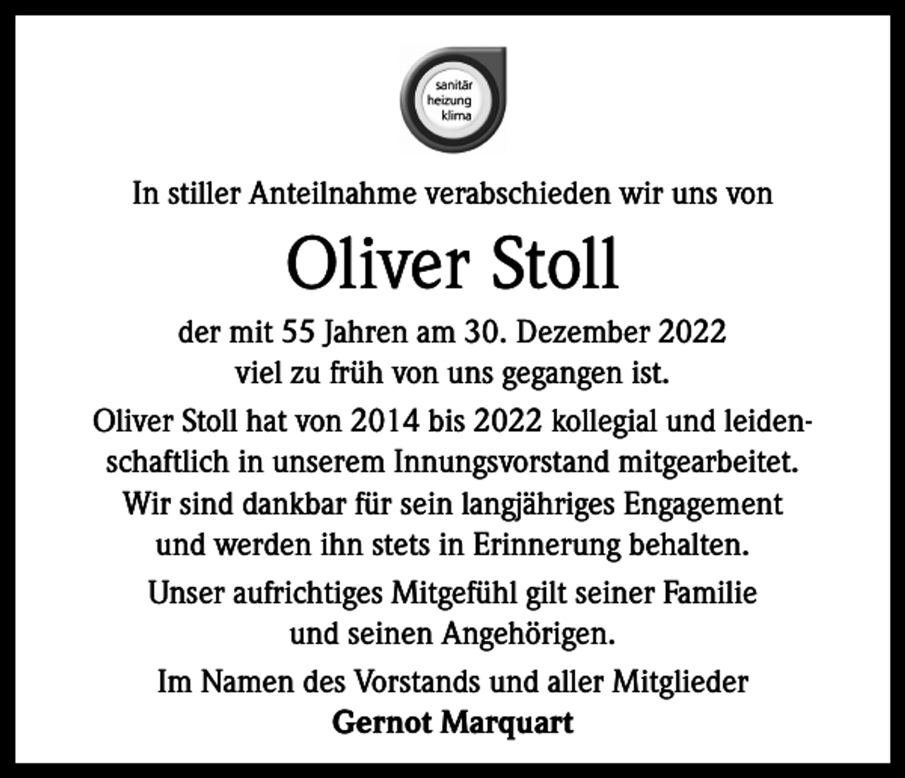 <p>In stiller Anteilnahme verabschieden wir uns von</p><p>Oliver Stoll<br />der mit 55 Jahren am 30. Dezember 2022<br />viel zu früh von uns gegangen ist.<br />Oliver Stoll hat von 2014 bis 2022 kollegial und leidenschaftlich in unserem Innungsvorstand mitgearbeitet.<br />Wir sind dankbar für sein langjähriges Engagement<br />und werden ihn stets in Erinnerung behalten.<br />Unser aufrichtiges Mitgefühl gilt seiner Familie<br />und seinen Angehörigen.<br />Im Namen des Vorstands und aller Mitglieder<br />Gernot Marquart</p>