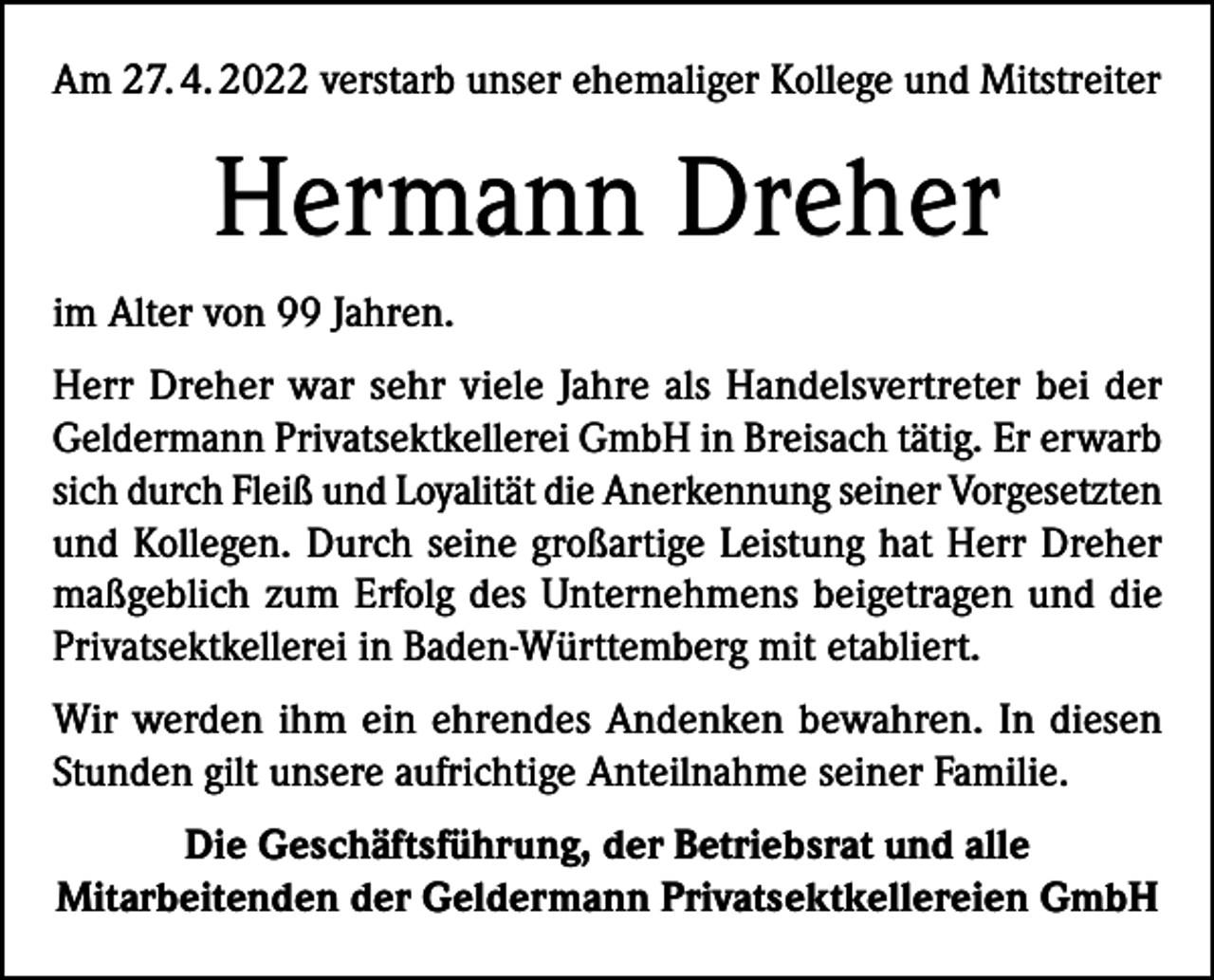 <p>Am 27. 4. 2022 verstarb unser ehemaliger Kollege und Mitstreiter</p><p>Hermann Dreher<br />im Alter von 99 Jahren.<br />Herr Dreher war sehr viele Jahre als Handelsvertreter bei der<br />Geldermann Privatsektkellerei GmbH in Breisach tätig. Er erwarb<br />sich durch Fleiß und Loyalität die Anerkennung seiner Vorgesetzten<br />und Kollegen. Durch seine großartige Leistung hat Herr Dreher<br />maßgeblich zum Erfolg des Unternehmens beigetragen und die<br />Privatsektkellerei in Baden-Württemberg mit etabliert.<br />Wir werden ihm ein ehrendes Andenken bewahren. In diesen<br />Stunden gilt unsere aufrichtige Anteilnahme seiner Familie.<br />Die Geschäftsführung, der Betriebsrat und alle<br />Mitarbeitenden der Geldermann Privatsektkellereien GmbH</p>