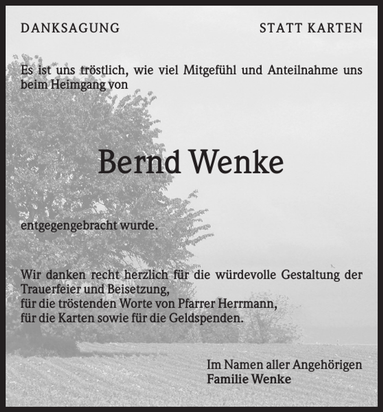 <p>DAN K S AGU N G</p><p>S T AT T K AR T EN</p><p>Es ist uns tröstlich, wie viel Mitgefühl und Anteilnahme uns<br />beim Heimgang von</p><p>Bernd Wenke<br />entgegengebracht wurde.</p><p>Wir danken recht herzlich für die würdevolle Gestaltung der<br />Trauerfeier und Beisetzung,<br />für die tröstenden Worte von Pfarrer Herrmann,<br />für die Karten sowie für die Geldspenden.</p><p>Im Namen aller Angehörigen<br />Familie Wenke</p>