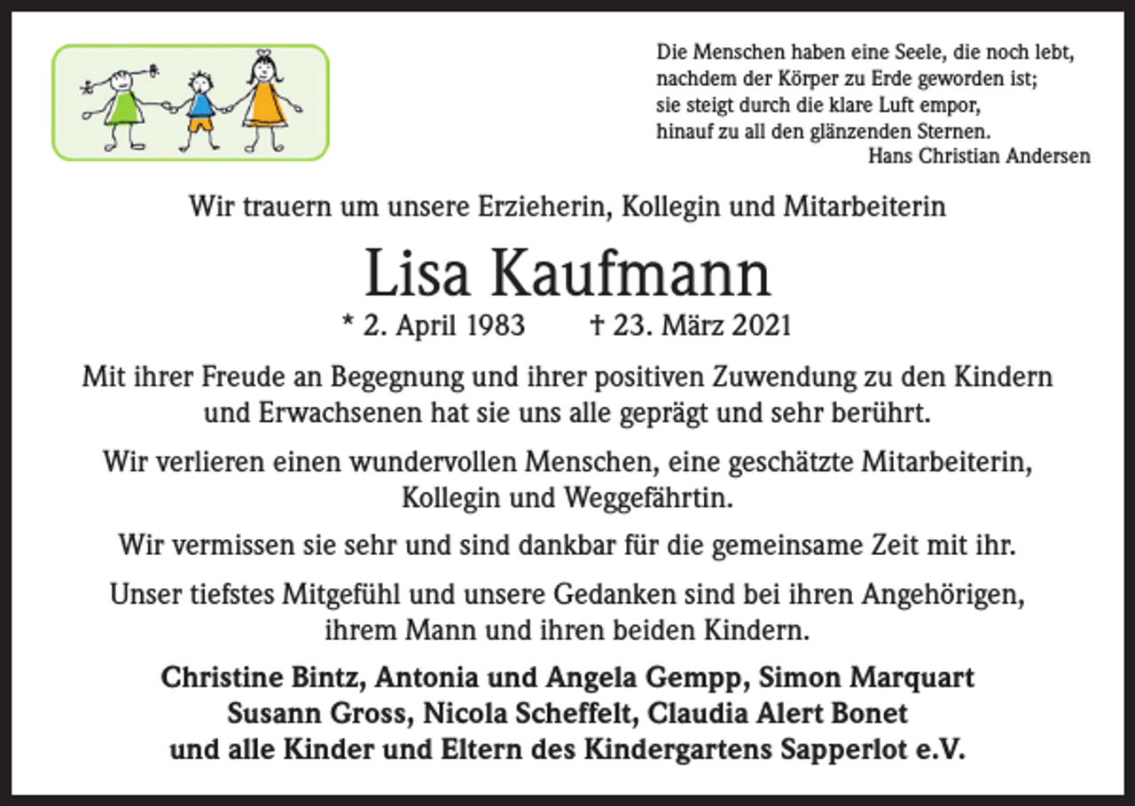 <p>Die Menschen haben eine Seele, die noch lebt,<br />nachdem der Körper zu Erde geworden ist;<br />sie steigt durch die klare Luft empor,<br />hinauf zu all den glänzenden Sternen.</p><p>Hans Christian Andersen</p><p>Wir trauern um unsere Erzieherin, Kollegin und Mitarbeiterin</p><p>Lisa Kaufmann</p><p>* 2. April 1983 † 23. März 2021<br />Mit ihrer Freude an Begegnung und ihrer positiven Zuwendung zu den Kindern<br />und Erwachsenen hat sie uns alle geprägt und sehr berührt.<br />Wir verlieren einen wundervollen Menschen, eine geschätzte Mitarbeiterin,<br />Kollegin und Weggefährtin.<br />Wir vermissen sie sehr und sind dankbar für die gemeinsame Zeit mit ihr.<br />Unser tiefstes Mitgefühl und unsere Gedanken sind bei ihren Angehörigen,<br />ihrem Mann und ihren beiden Kindern.<br />Christine Bintz, Antonia und Angela Gempp, Simon Marquart<br />Susann Gross, Nicola Scheffelt, Claudia Alert Bonet<br />und alle Kinder und Eltern des Kindergartens Sapperlot e.V.</p>