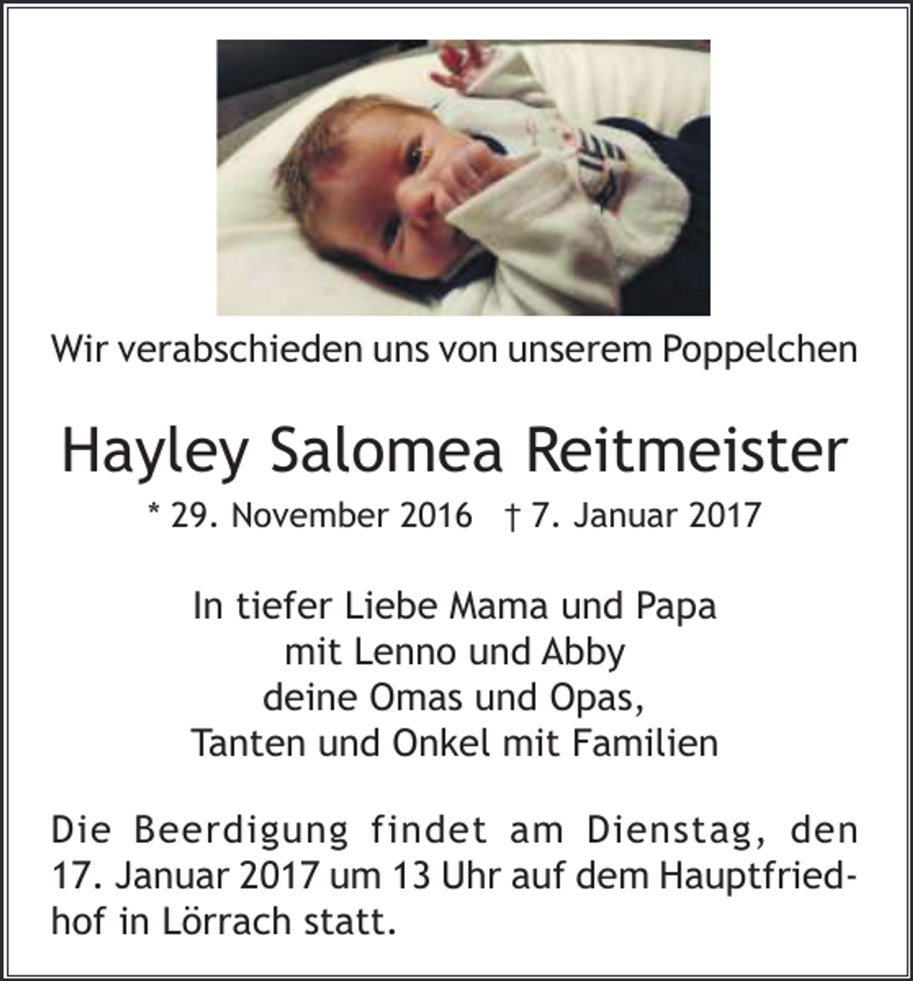 <p>Wir verabschieden uns von unserem Poppelchen</p><p>Hayley Salomea Reitmeister<br />* 29. November 2016 † 7. Januar 2017</p><p>In tiefer Liebe Mama und Papa<br />mit Lenno und Abby<br />deine Omas und Opas,<br />Tanten und Onkel mit Familien<br />Die Beerdigung findet am Dienstag, den<br />17. Januar 2017 um 13 Uhr auf dem Hauptfriedhof in Lörrach statt.</p>