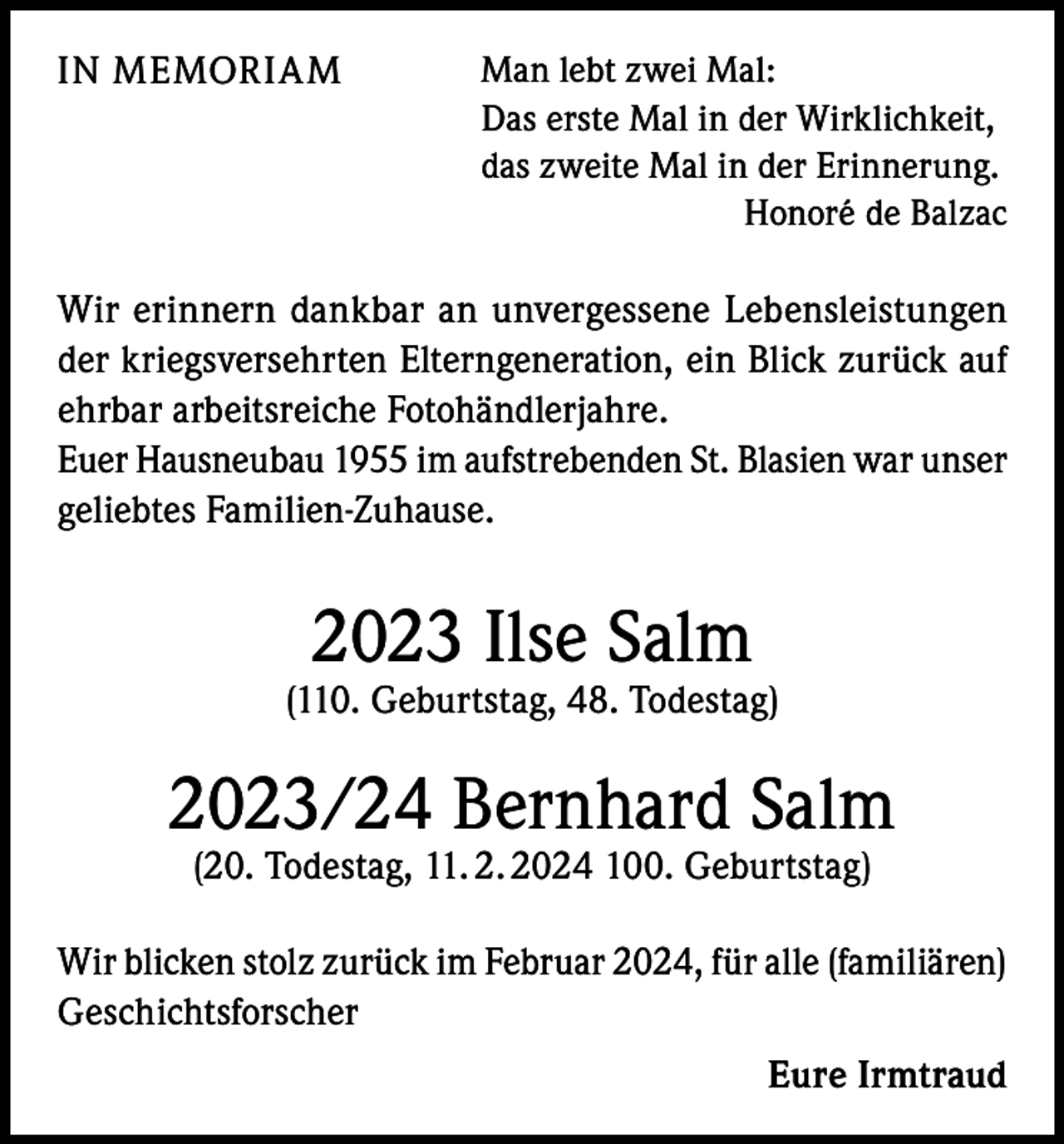 <p>IN MEMORIAM</p><p>Man lebt zwei Mal:<br />Das erste Mal in der Wirklichkeit,<br />das zweite Mal in der Erinnerung.</p><p>Honoré de Balzac</p><p>Wir erinnern dankbar an unvergessene Lebensleistungen<br />der kriegsversehrten Elterngeneration, ein Blick zurück auf<br />ehrbar arbeitsreiche Fotohändlerjahre.<br />Euer Hausneubau 1955 im aufstrebenden St. Blasien war unser<br />geliebtes Familien-Zuhause.</p><p>2023 Ilse Salm</p><p>(110. Geburtstag, 48. Todestag)</p><p>2023/24 Bernhard Salm<br />(20. Todestag, 11. 2. 2024 100. Geburtstag)</p><p>Wir blicken stolz zurück im Februar 2024, für alle (familiären)<br />Geschichtsforscher<br />Eure Irmtraud</p>