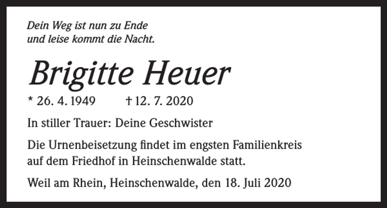 <p>Dein Weg ist nun zu Ende<br />und leise kommt die Nacht.</p><p>Brigitte Heuer<br />* 26. 4. 1949</p><p>† 12. 7. 2020</p><p>In stiller Trauer: Deine Geschwister<br />Die Urnenbeisetzung findet im engsten Familienkreis<br />auf dem Friedhof in Heinschenwalde statt.<br />Weil am Rhein, Heinschenwalde, den 18. Juli 2020</p>