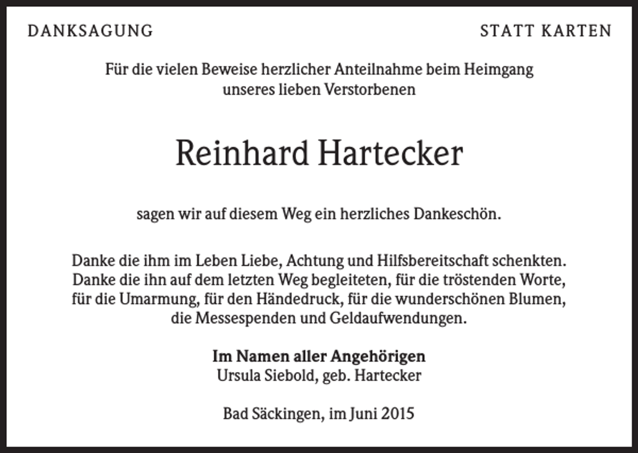 <p>DANKSAGUNG</p><p>S TA TT K A RTEN</p><p>Für die vielen Beweise herzlicher Anteilnahme beim Heimgang<br />unseres lieben Verstorbenen</p><p>Reinhard Hartecker<br />sagen wir auf diesem Weg ein herzliches Dankeschön.<br />Danke die ihm im Leben Liebe, Achtung und Hilfsbereitschaft schenkten.<br />Danke die ihn auf dem letzten Weg begleiteten, für die tröstenden Worte,<br />für die Umarmung, für den Händedruck, für die wunderschönen Blumen,<br />die Messespenden und Geldaufwendungen.<br />Im Namen aller Angehörigen<br />Ursula Siebold, geb. Hartecker<br />Bad Säckingen, im Juni 2015</p>