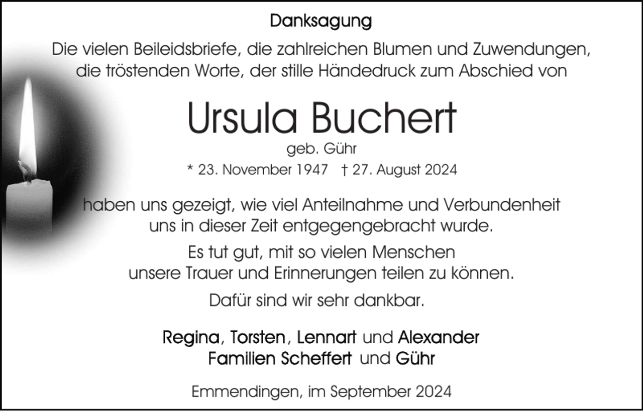 <p>Die vielen Beileidsbriefe, die zahlreichen Blumen und Zuwendungen,<br />die tröstenden Worte, der stille Händedruck zum Abschied von</p><p>Ursula Buchert<br />geb. Gühr</p><p>* 23. November 1947 † 27. August 2024</p><p>haben uns gezeigt, wie viel Anteilnahme und Verbundenheit<br />uns in dieser Zeit entgegengebracht wurde.<br />Es tut gut, mit so vielen Menschen<br />unsere Trauer und Erinnerungen teilen zu können.<br />Dafür sind wir sehr dankbar.<br />,</p><p>,</p><p>und<br />und</p><p>Emmendingen, im September 2024</p>
