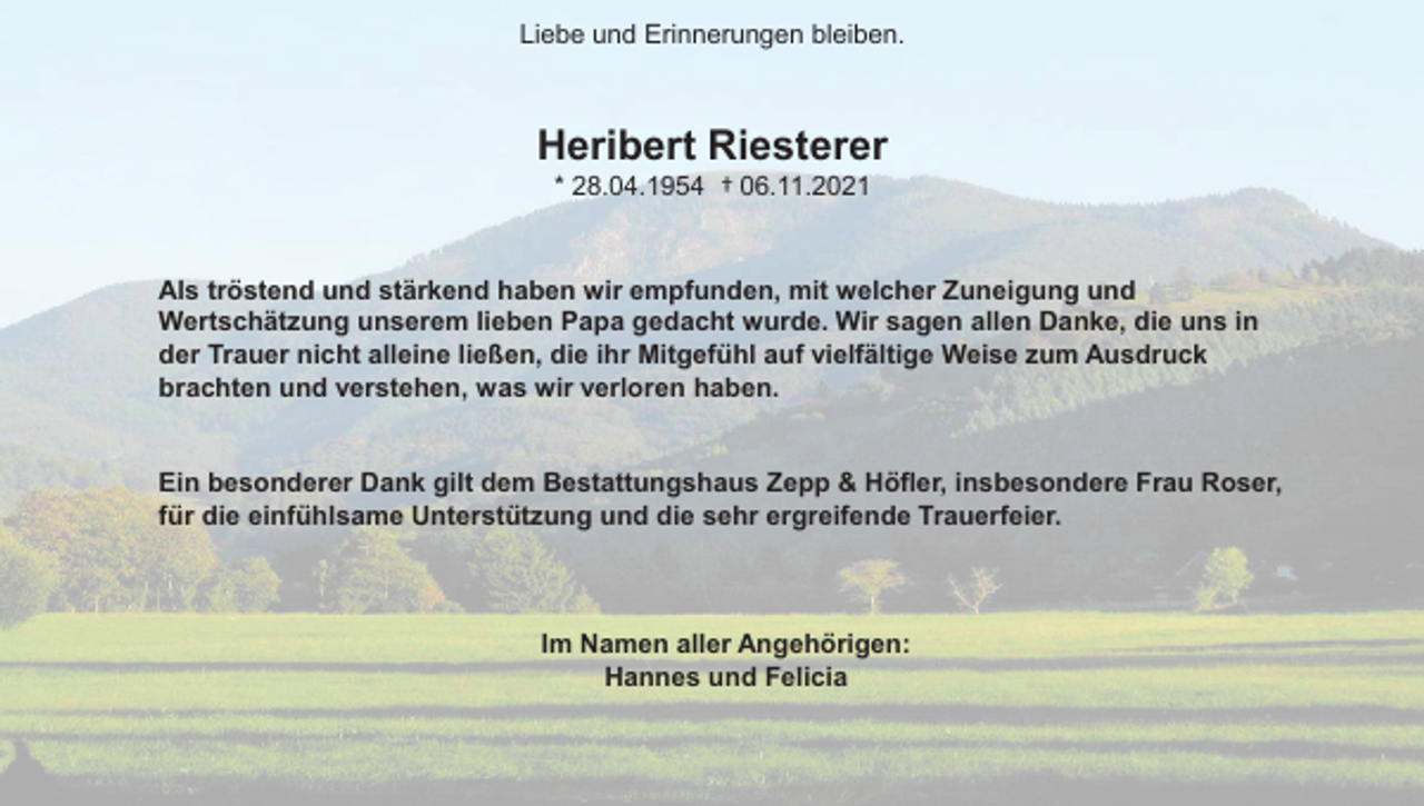 <p>Liebe und Erinnerungen bleiben.</p><p>Heribert Riesterer<br />* 28.04.1954 † 06.11.2021</p><p>Als tröstend und stärkend haben wir empfunden, mit welcher Zuneigung und<br />Wertschätzung unserem lieben Papa gedacht wurde. Wir sagen allen Danke, die uns in<br />der Trauer nicht alleine ließen, die ihr Mitgefühl auf vielfältige Weise zum Ausdruck<br />brachten und verstehen, was wir verloren haben.</p><p>Ein besonderer Dank gilt dem Bestattungshaus Zepp &amp; Höfler, insbesondere Frau Roser,<br />für die einfühlsame Unterstützung und die sehr ergreifende Trauerfeier.</p><p>Im Namen aller Angehörigen:<br />Hannes und Felicia</p>