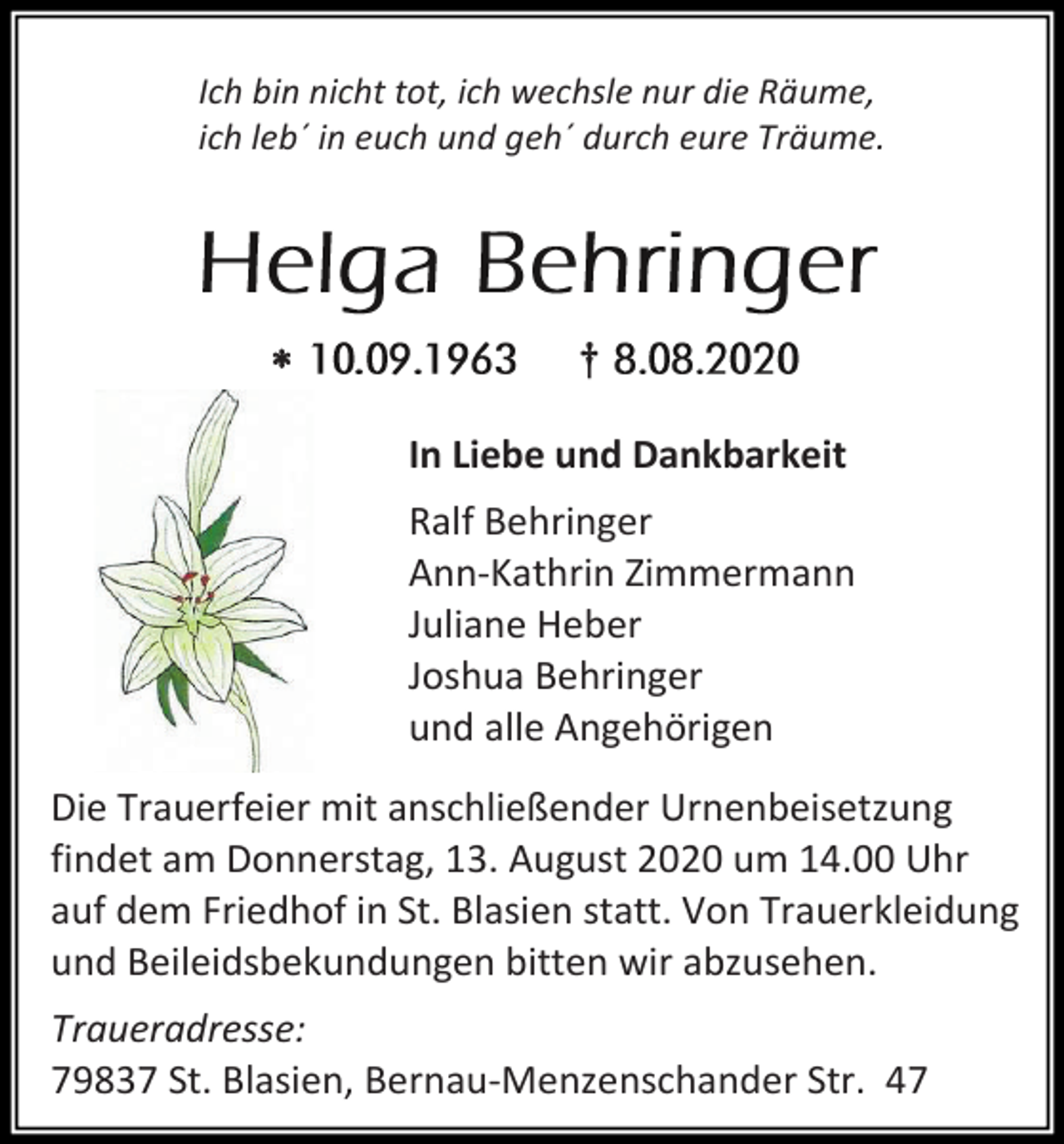 <p>Ich bin nicht tot, ich wechsle nur die Räume,<br />ich leb´ in euch und geh´ durch eure Träume.</p><p></p><p>†<br />In Liebe und Dankbarkeit<br />Ralf Behringer<br />Ann-Kathrin Zimmermann<br />Juliane Heber<br />Joshua Behringer<br />und alle Angehörigen</p><p>Die Trauerfeier mit anschließender Urnenbeisetzung<br />findet am Donnerstag, 13. August 2020 um 14.00 Uhr<br />auf dem Friedhof in St. Blasien statt. Von Trauerkleidung<br />und Beileidsbekundungen bitten wir abzusehen.<br />Traueradresse:<br />79837 St. Blasien, Bernau-Menzenschander Str. 47</p>