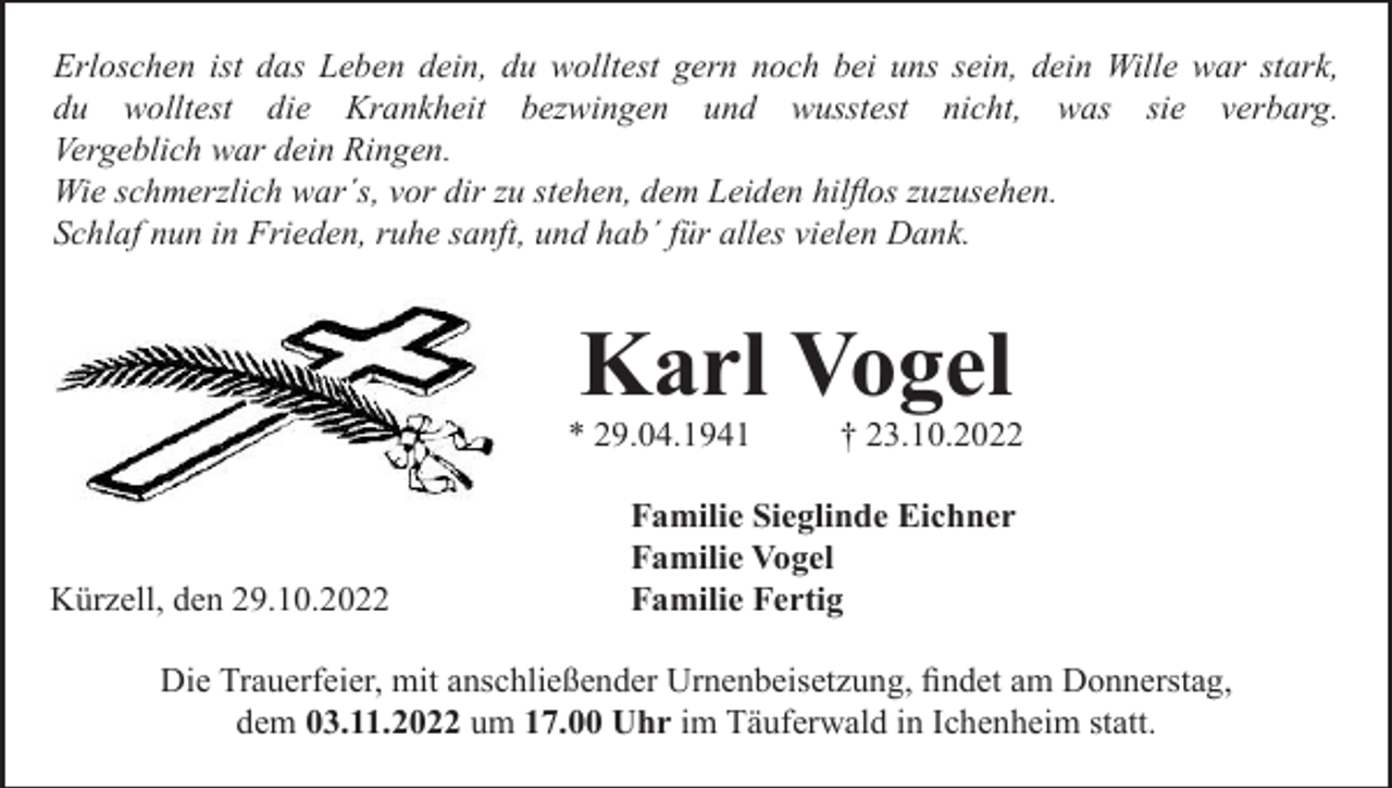 <p>Erloschen ist das Leben dein, du wolltest gern noch bei uns sein, dein Wille war stark,<br />du wolltest die Krankheit bezwingen und wusstest nicht, was sie verbarg.<br />Vergeblich war dein Ringen.<br />Wie schmerzlich war´s, vor dir zu stehen, dem Leiden hilﬂos zuzusehen.<br />Schlaf nun in Frieden, ruhe sanft, und hab´ für alles vielen Dank.</p><p>Karl Vogel<br />* 29.04.1941</p><p>Kürzell, den 29.10.2022</p><p>† 23.10.2022</p><p>Familie Sieglinde Eichner<br />Familie Vogel<br />Familie Fertig</p><p>Die Trauerfeier, mit anschließender Urnenbeisetzung, ﬁndet am Donnerstag,<br />dem 03.11.2022 um 17.00 Uhr im Täuferwald in Ichenheim statt.</p>