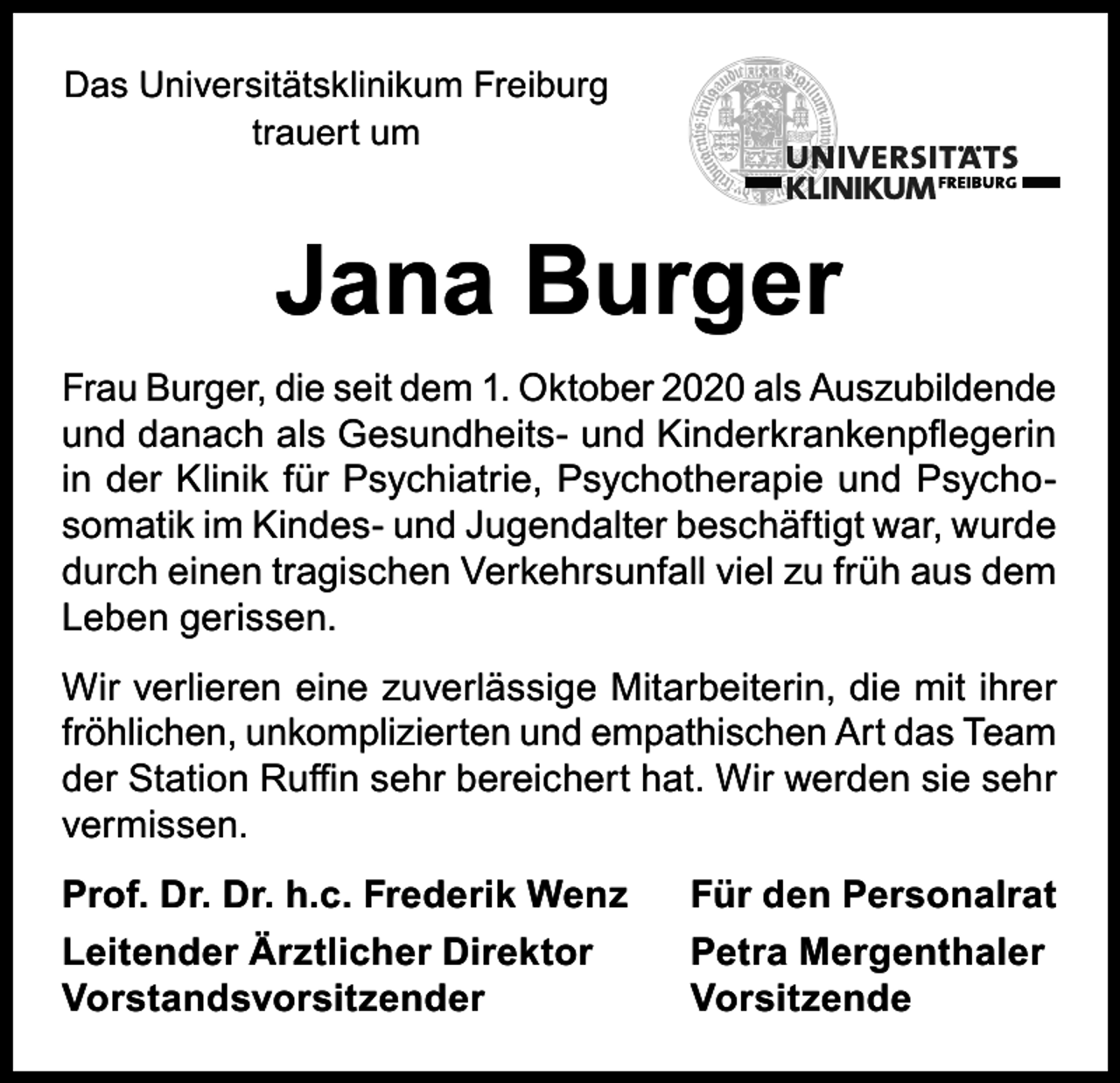 <p>Das Universitätsklinikum Freiburg<br />trauert um</p><p>Jana Burger<br />Frau Burger, die seit dem 1. Oktober 2020 als Auszubildende<br />und danach als Gesundheits- und Kinderkrankenpflegerin<br />in der Klinik für Psychiatrie, Psychotherapie und Psychosomatik im Kindes- und Jugendalter beschäftigt war, wurde<br />durch einen tragischen Verkehrsunfall viel zu früh aus dem<br />Leben gerissen.<br />Wir verlieren eine zuverlässige Mitarbeiterin, die mit ihrer<br />fröhlichen, unkomplizierten und empathischen Art das Team<br />der Station Ruffin sehr bereichert hat. Wir werden sie sehr<br />vermissen.<br />Prof. Dr. Dr. h.c. Frederik Wenz</p><p>Für den Personalrat</p><p>Leitender Ärztlicher Direktor<br />Petra Mergenthaler<br />Vorstandsvorsitzender Vorsitzende</p>