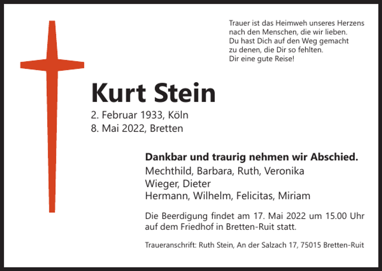 <p>Trauer ist das Heimweh unseres Herzens<br />nach den Menschen, die wir lieben.<br />Du hast Dich auf den Weg gemacht<br />zu denen, die Dir so fehlten.<br />Dir eine gute Reise!</p><p>Kurt Stein<br />2. Februar 1933, Köln<br />8. Mai 2022, Bretten</p><p>Dankbar und traurig nehmen wir Abschied.<br />Mechthild, Barbara, Ruth, Veronika<br />Wieger, Dieter<br />Hermann, Wilhelm, Felicitas, Miriam</p><p>Die Beerdigung findet am 17. Mai 2022 um 15.00 Uhr<br />auf dem Friedhof in Bretten-Ruit statt.<br />Traueranschrift: Ruth Stein, An der Salzach 17, 75015 Bretten-Ruit</p>