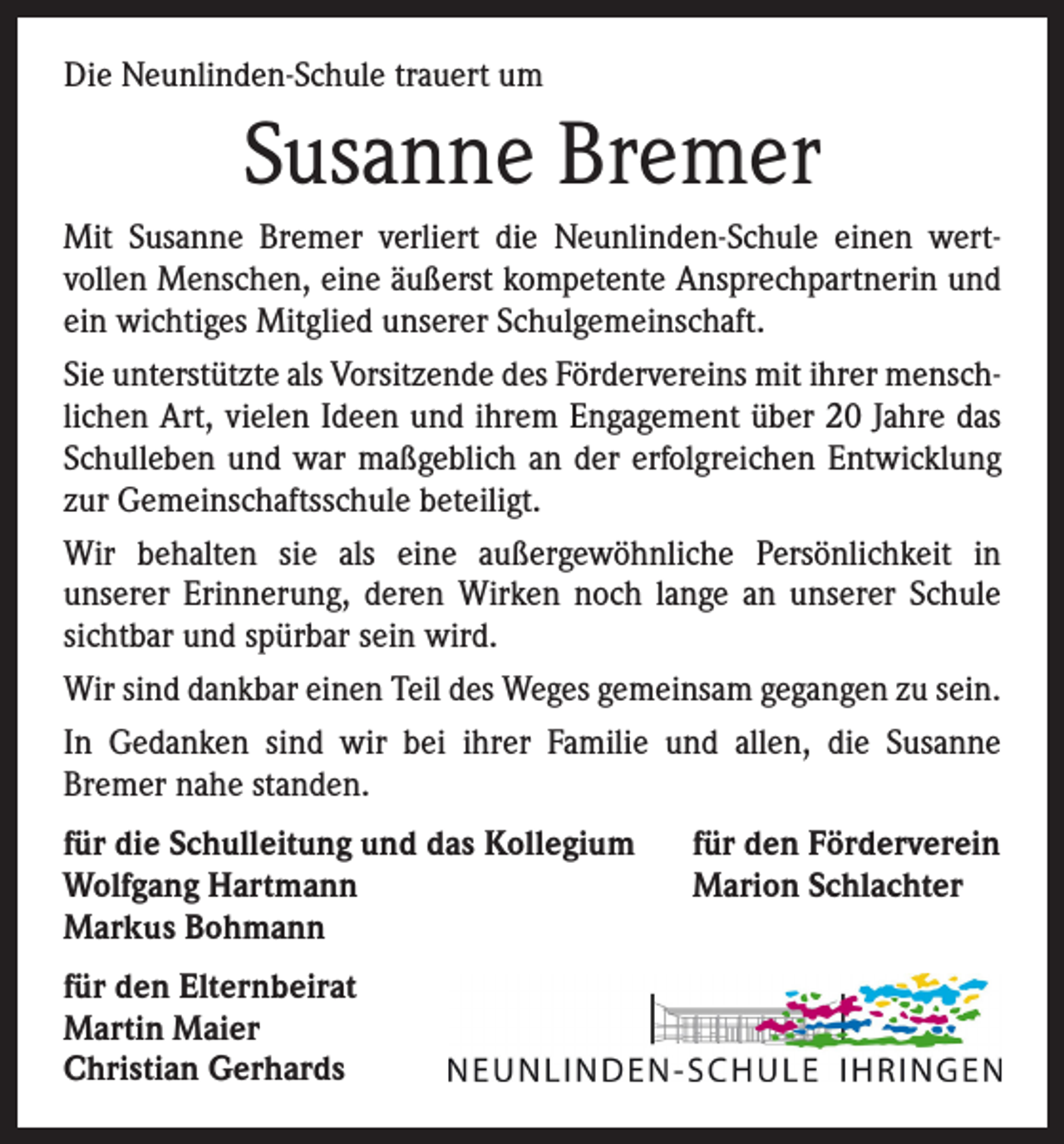 <p>Die Neunlinden-Schule trauert um</p><p>Susanne Bremer<br />Mit Susanne Bremer verliert die Neunlinden-Schule einen wert­<br />vollen Menschen, eine äußerst kompetente Ansprechpartnerin und<br />ein wichtiges Mitglied unserer Schulgemeinschaft.<br />Sie unterstützte als Vorsitzende des Fördervereins mit ihrer menschlichen Art, vielen Ideen und ihrem Engagement über 20 Jahre das<br />Schulleben und war maßgeblich an der erfolgreichen Entwicklung<br />zur Gemeinschaftsschule beteiligt.<br />Wir behalten sie als eine außergewöhnliche Persönlichkeit in<br />­unserer Erinnerung, deren Wirken noch lange an unserer Schule<br />sichtbar und spürbar sein wird.<br />Wir sind dankbar einen Teil des Weges gemeinsam gegangen zu sein.<br />In Gedanken sind wir bei ihrer Familie und allen, die Susanne<br />­Bremer nahe standen.<br />für die Schulleitung und das Kollegium<br />Wolfgang Hartmann<br />Markus Bohmann<br />für den Elternbeirat<br />Martin Maier<br />Christian Gerhards</p><p>für den Förderverein<br />Marion Schlachter</p>