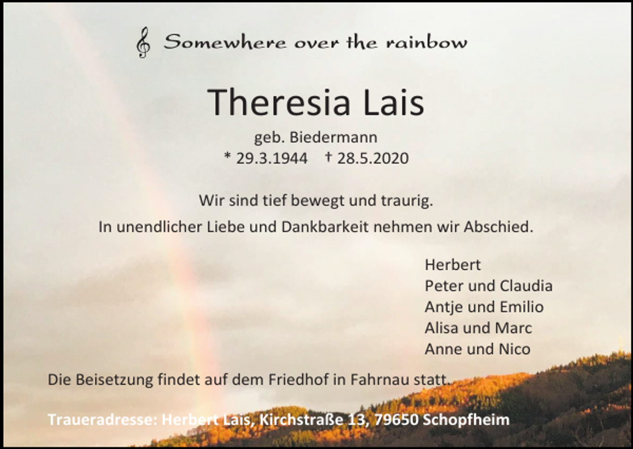 <p>Somewhere over the rainbow</p><p>Theresia Lais<br />geb. Biedermann<br />* 29.3.1944 † 28.5.2020<br />Wir sind tief bewegt und traurig.<br />In unendlicher Liebe und Dankbarkeit nehmen wir Abschied.<br />Herbert<br />Peter und Claudia<br />Antje und Emilio<br />Alisa und Marc<br />Anne und Nico<br />Die Beisetzung findet auf dem Friedhof in Fahrnau statt.<br />Traueradresse: Herbert Lais, Kirchstraße 13, 79650 Schopfheim</p>