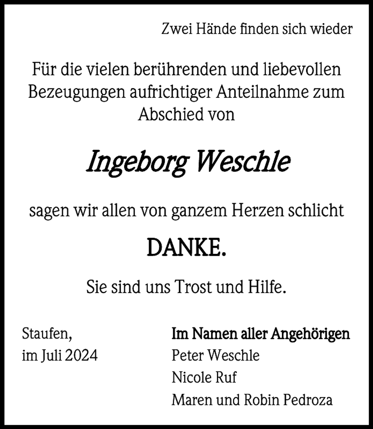 <p>Zwei Hände finden sich wieder</p><p>Für die vielen berührenden und liebevollen<br />Bezeugungen aufrichtiger Anteilnahme zum<br />Abschied von</p><p>Ingeborg Weschle<br />sagen wir allen von ganzem Herzen schlicht</p><p>DANKE.<br />Sie sind uns Trost und Hilfe.<br />Staufen,<br />im Juli 2024</p><p>Im Namen aller Angehörigen<br />Peter Weschle<br />Nicole Ruf<br />Maren und Robin Pedroza</p>
