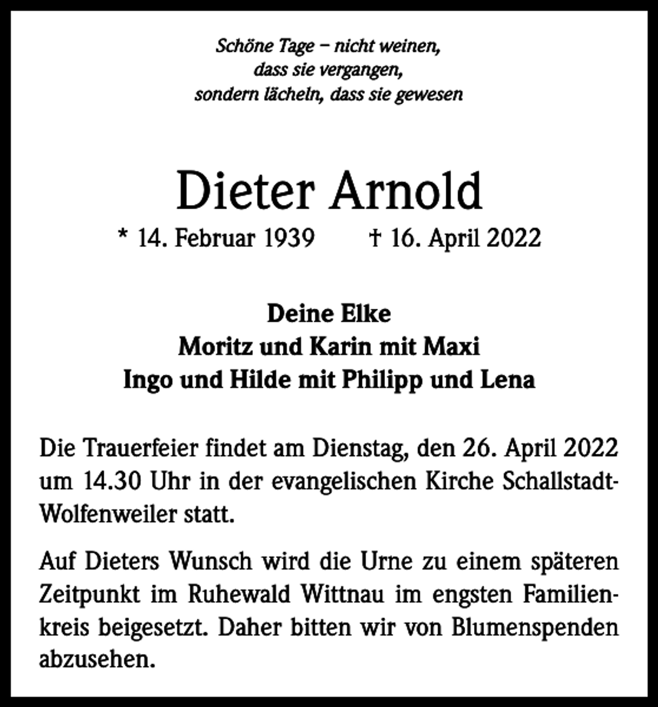 <p>Schöne Tage – nicht weinen,<br />dass sie vergangen,<br />sondern lächeln, dass sie gewesen</p><p>Dieter Arnold</p><p>* 14. Februar 1939 † 16. April 2022<br />Deine Elke<br />Moritz und Karin mit Maxi<br />Ingo und Hilde mit Philipp und Lena<br />Die Trauerfeier findet am Dienstag, den 26. April 2022<br />um 14.30 Uhr in der evangelischen Kirche SchallstadtWolfenweiler statt.<br />Auf Dieters Wunsch wird die Urne zu einem späteren<br />Zeitpunkt im Ruhewald Wittnau im engsten Familienkreis beigesetzt. Daher bitten wir von Blumenspenden<br />abzusehen.</p>