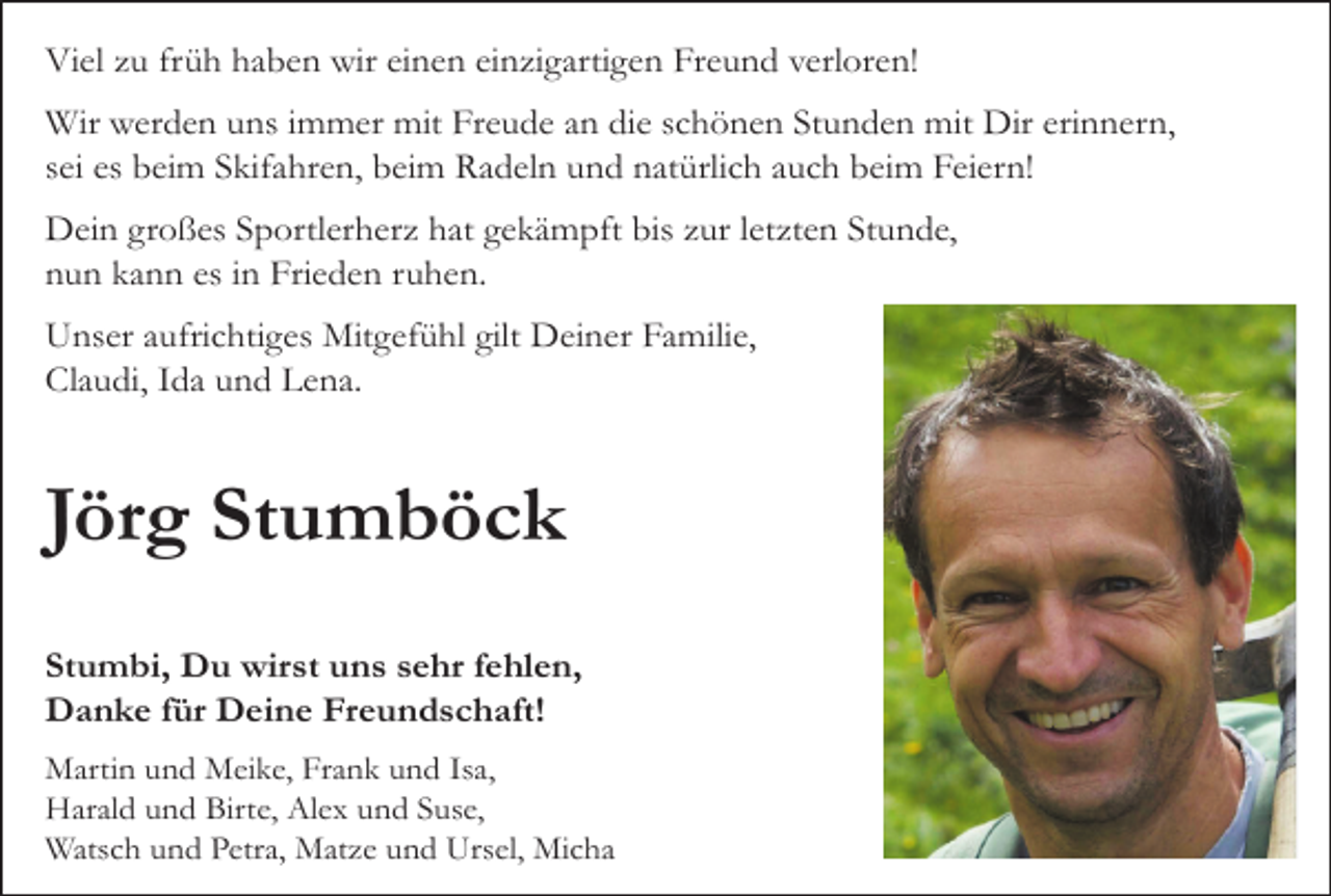 <p>Viel zu früh haben wir einen einzigartigen Freund verloren!<br />Wir werden uns immer mit Freude an die schönen Stunden mit Dir erinnern,<br />sei es beim Skifahren, beim Radeln und natürlich auch beim Feiern!<br />Dein großes Sportlerherz hat gekämpft bis zur letzten Stunde,<br />nun kann es in Frieden ruhen.<br />Unser aufrichtiges Mitgefühl gilt Deiner Familie,<br />Claudi, Ida und Lena.</p><p>Jörg Stumböck<br />Stumbi, Du wirst uns sehr fehlen,<br />Danke für Deine Freundschaft!<br />Martin und Meike, Frank und Isa,<br />Harald und Birte, Alex und Suse,<br />Watsch und Petra, Matze und Ursel, Micha</p>