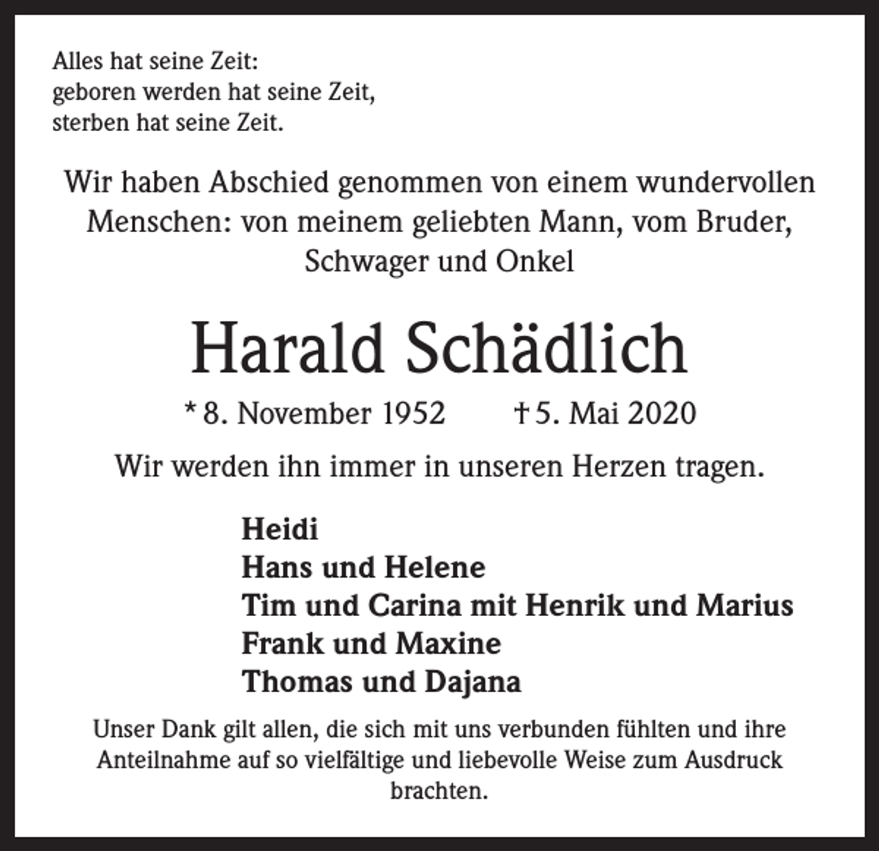 <p>Alles hat seine Zeit:<br />geboren werden hat seine Zeit,<br />sterben hat seine Zeit.</p><p>Wir haben Abschied genommen von einem wundervollen<br />Menschen: von meinem geliebten Mann, vom Bruder,<br />Schwager und Onkel</p><p>Harald Schädlich<br />* 8. November 1952 † 5. Mai 2020<br />Wir werden ihn immer in unseren Herzen tragen.<br />Heidi<br />Hans und Helene<br />Tim und Carina mit Henrik und Marius<br />Frank und Maxine<br />Thomas und Dajana<br />Unser Dank gilt allen, die sich mit uns verbunden fühlten und ihre<br />Anteilnahme auf so vielfältige und liebevolle Weise zum Ausdruck<br />brachten.</p>