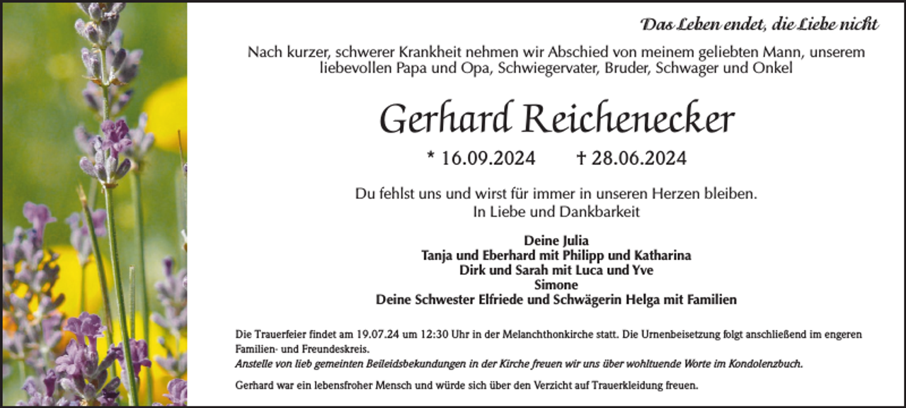 <p>Das Leben endet, die Liebe nicht<br />Nach kurzer, schwerer Krankheit nehmen wir Abschied von meinem geliebten Mann, unserem<br />liebevollen Papa und Opa, Schwiegervater, Bruder, Schwager und Onkel</p><p>Gerhard Reichenecker<br />* 16.09.2024</p><p>† 28.06.2024</p><p>Du fehlst uns und wirst für immer in unseren Herzen bleiben.<br />In Liebe und Dankbarkeit<br />Deine Julia<br />Tanja und Eberhard mit Philipp und Katharina<br />Dirk und Sarah mit Luca und Yve<br />Simone<br />Deine Schwester Elfriede und Schwägerin Helga mit Familien<br />Die Trauerfeier findet am 19.07.24 um 12:30 Uhr in der Melanchthonkirche statt. Die Urnenbeisetzung folgt anschließend im engeren<br />Familien- und Freundeskreis.<br />Anstelle von lieb gemeinten Beileidsbekundungen in der Kirche freuen wir uns über wohltuende Worte im Kondolenzbuch.<br />Gerhard war ein lebensfroher Mensch und würde sich über den Verzicht auf Trauerkleidung freuen.</p>