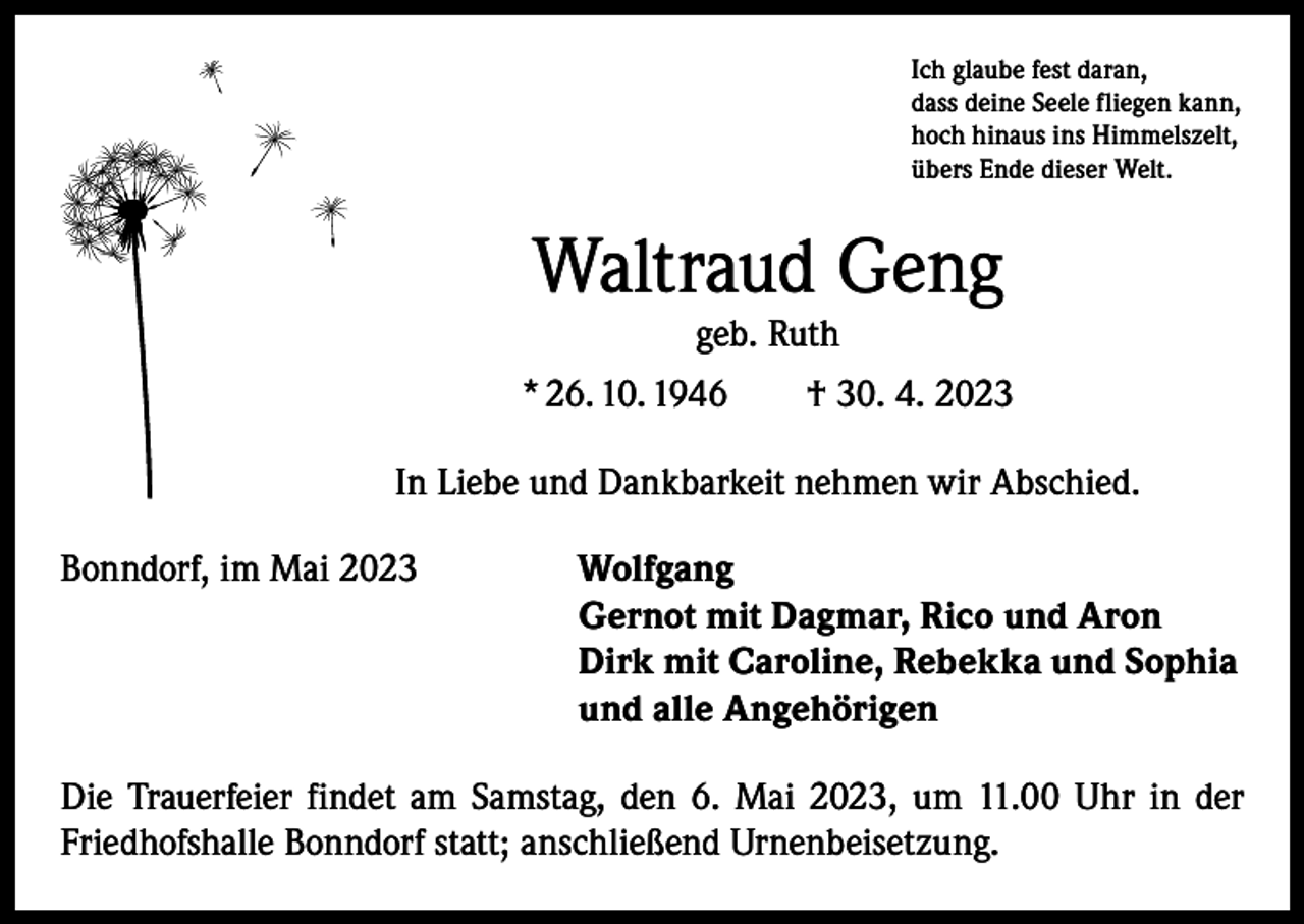 <p>Ich glaube fest daran,<br />dass deine Seele fliegen kann,<br />hoch hinaus ins Himmelszelt,<br />übers Ende dieser Welt.</p><p>Waltraud Geng<br />geb. Ruth</p><p>* 26. 10. 1946 † 30. 4. 2023<br />In Liebe und Dankbarkeit nehmen wir Abschied.<br />Bonndorf, im Mai 2023 Wolfgang</p><p>Gernot mit Dagmar, Rico und Aron</p><p>Dirk mit Caroline, Rebekka und Sophia</p><p>und alle Angehörigen<br />Die Trauerfeier findet am Samstag, den 6. Mai 2023, um 11.00 Uhr in der<br />Friedhofshalle Bonndorf statt; anschließend Urnenbeisetzung.</p>