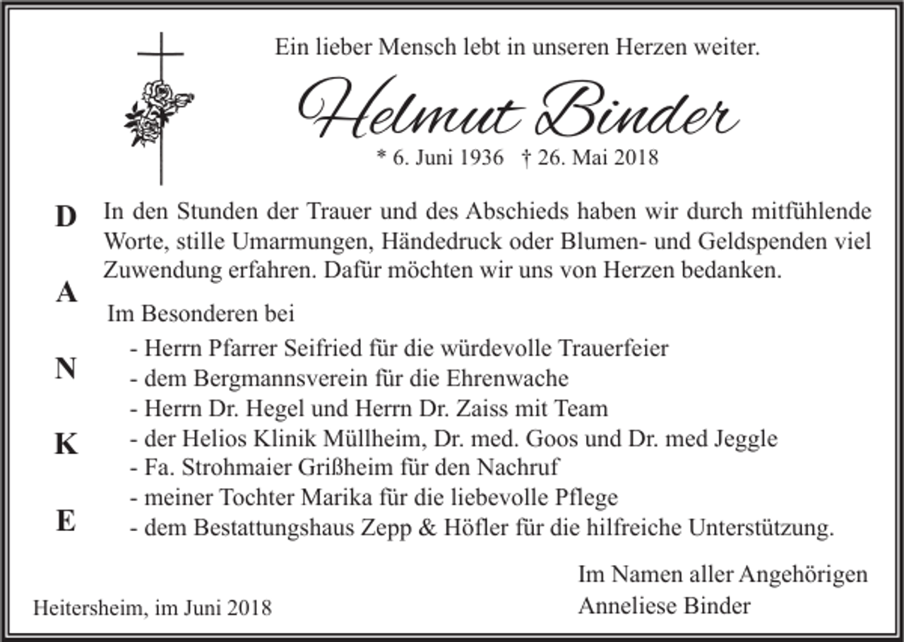 <p>Ein<br />Ei<br />n lilieber<br />e b er Mensch<br />M e ns c h l lebt<br />e bt i in<br />n uunseren<br />ns er e n Herzen<br />H er z e n weiter.<br />w eit er.</p><p>Helmut<br />Hel<br />m ut BiBinder<br />n der<br />** 6.<br />6. JJuni<br />u ni 11936<br />9 3 6 †† 226.<br />6. Mai<br />M ai 22</p><p>DD<br />A<br />A<br />NN<br />KK<br />EE</p><p>I n den<br />In<br />d e n Stunden<br />St u n d e n der<br />d er Trauer<br />Tr a u er und<br />u n d des<br />d es Abschieds<br />A bs c hi e ds haben<br />h a b e n wir<br />wir durch<br />d ur c h mitfühlende<br />mitf ü hl e n d e<br />WWorte,<br />ort e, still<br />e UUmarmungen,<br />m ar m u n g e n, HHändedruck<br />ä n d e dr u c k o oder<br />d er BlBlumenu m e n- u und<br />n d GGeldspenden<br />el ds p e n d e n viviel<br />el<br />stille<br />ZZuwendung<br />u w e n d u n g erf<br />a hr e n. Dafür<br />D af ür möchten<br />m ö c ht e n wir<br />wir uuns<br />ns vvon<br />o n Herzen<br />H er z e n bbedanken.<br />e d a n k e n.<br />erfahren.<br />IImm Besonderen<br />B es o n d er e n bei<br />b ei<br />H err n Pfarrer<br />Pf arr er Seifried<br />S eifri e d für<br />f ür die<br />di e würdevolle<br />w ür d e v oll e Trauerfeier<br />Tr a u erf ei er<br />- Herrn<br />- dem<br />d e m Bergmannsverein<br />B er g m a n ns v er ei n für<br />f ür die<br />di e Ehrenwache<br />E hr e n w a c h e<br />- Herrn<br />H err n Dr.<br />Dr. Hegel<br />H e g el und<br />u n d Herrn<br />H err n Dr.<br />Dr. Zaiss<br />Z aiss mit<br />mit Team<br />Te a m<br />- der<br />d er Helios<br />H eli os Klinik<br />Kli ni k Müllheim,<br />M üll h ei m, Dr.<br />Dr. med.<br />m e d. Goos<br />G o os und<br />u n d Dr.<br />Dr. med<br />m e d Jeggle<br />J e g gl e<br />- Fa.<br />F a. Strohmaier<br />Str o h m ai er Grißheim<br />Gri ß h ei m für<br />f ür den<br />d e n Nachruf<br />N a c hr uf<br />- meiner<br />m ei n er Tochter<br />T o c ht er Marika<br />M ari k a für<br />f ür die<br />di e liebevolle<br />li e b e v oll e Pflege<br />Pfl e g e<br />- dem<br />d e m Bestattungshaus<br />B est att u n gs h a us Zepp<br />Z e p p &amp;&amp; Höfler<br />H öfl er für<br />f ür die<br />di e hilfreiche<br />hilfr ei c h e Unterstützung.<br />U nt erst üt z u n g.</p><p>HHeitersheim,<br />eit ers h ei m, i im<br />m J Juni<br />u ni 22</p><p>Im<br />I m Namen<br />N a m e n aller<br />all er Angehörigen<br />A n g e h öri g e n<br />Anneliese<br />Binder<br />A n n eli es e Bi<br />n d er</p>