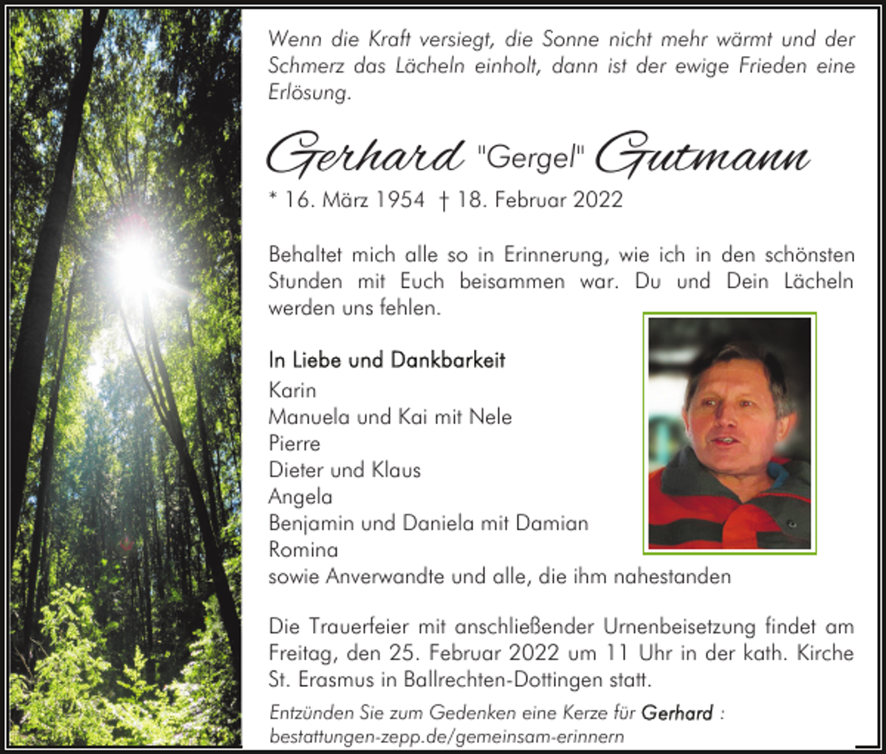 <p>Wenn die Kraft versiegt, die Sonne nicht mehr wärmt und der<br />Schmerz das Lächeln einholt, dann ist der ewige Frieden eine<br />Erlösung.</p><p>Gerhard "Gergel" Gutmann<br />* 16. März 1954 † 18. Februar 2022</p><p>Behaltet mich alle so in Erinnerung, wie ich in den schönsten<br />Stunden mit Euch beisammen war. Du und Dein Lächeln<br />werden uns fehlen.</p><p>Karin<br />Manuela und Kai mit Nele<br />Pierre<br />Dieter und Klaus<br />Angela<br />Benjamin und Daniela mit Damian<br />Romina<br />sowie Anverwandte und alle, die ihm nahestanden<br />Die Trauerfeier mit anschließender Urnenbeisetzung findet am<br />Freitag, den 25. Februar 2022 um 11 Uhr in der kath. Kirche<br />St. Erasmus in Ballrechten-Dottingen statt.<br />Entzünden Sie zum Gedenken eine Kerze für<br />bestattungen-zepp.de/gemeinsam-erinnern</p><p>:</p>