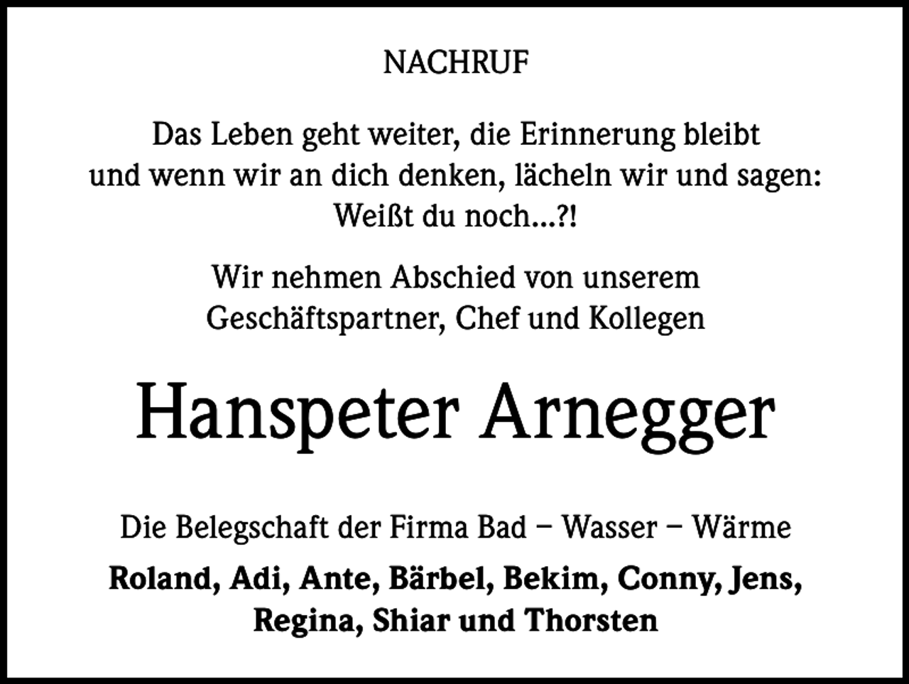 <p>NACHRUF<br />Das Leben geht weiter, die Erinnerung bleibt<br />und wenn wir an dich denken, lächeln wir und sagen:<br />Weißt du noch...?!<br />Wir nehmen Abschied von unserem<br />Geschäftspartner, Chef und Kollegen</p><p>Hanspeter Arnegger<br />Die Belegschaft der Firma Bad – Wasser – Wärme<br />Roland, Adi, Ante, Bärbel, Bekim, Conny, Jens,<br />Regina, Shiar und Thorsten</p>