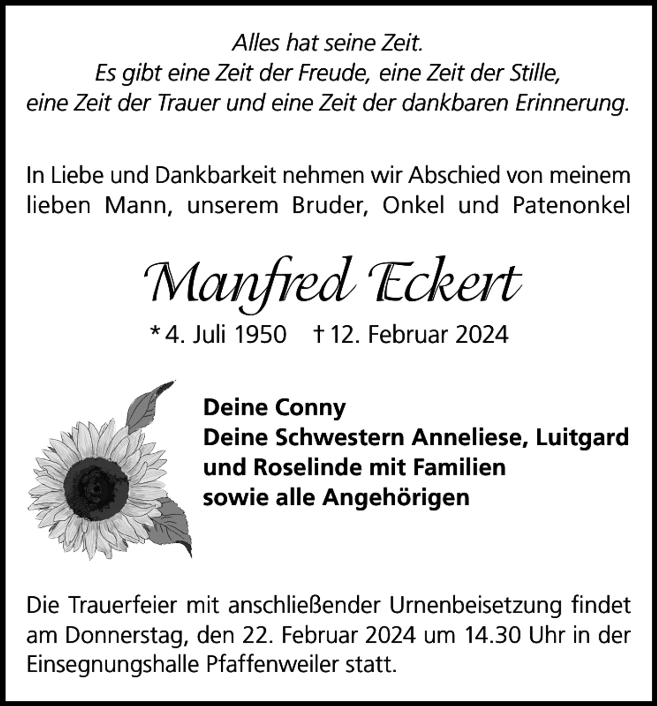 <p>Alles hat seine Zeit.<br />Es gibt eine Zeit der Freude, eine Zeit der Stille,<br />eine Zeit der Trauer und eine Zeit der dankbaren Erinnerung.<br />In Liebe und Dankbarkeit nehmen wir Abschied von meinem<br />lieben Mann, unserem Bruder, Onkel und Patenonkel</p><p>Manfred Eckert<br />* 4. Juli 1950 † 12. Februar 2024<br />Deine Conny<br />Deine Schwestern Anneliese, Luitgard<br />und Roselinde mit Familien<br />sowie alle Angehörigen</p><p>Die Trauerfeier mit anschließender Urnenbeisetzung findet<br />am Donnerstag, den 22. Februar 2024 um 14.30 Uhr in der<br />Einsegnungshalle Pfaffenweiler statt.</p>