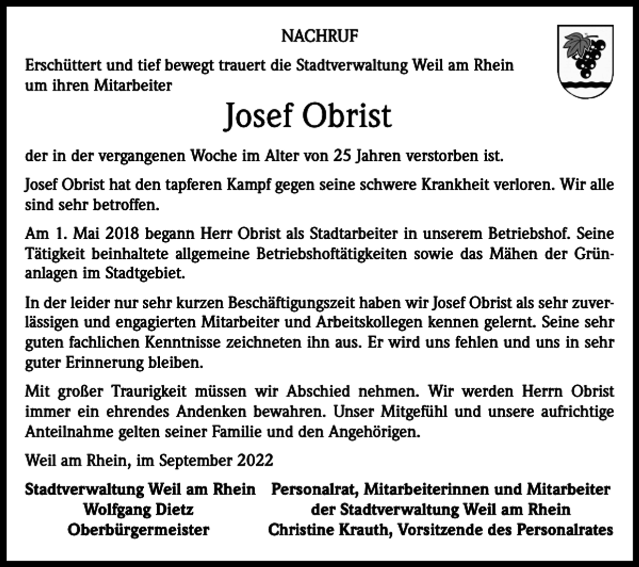 <p>NACHRUF<br />Erschüttert und tief bewegt trauert die Stadtverwaltung Weil am Rhein<br />um ihren Mitarbeiter</p><p>Josef Obrist</p><p>der in der vergangenen Woche im Alter von 25 Jahren verstorben ist.<br />Josef Obrist hat den tapferen Kampf gegen seine schwere Krankheit verloren. Wir alle<br />sind sehr betroffen.<br />Am 1. Mai 2018 begann Herr Obrist als Stadtarbeiter in unserem Betriebshof. Seine<br />Tätigkeit beinhaltete allgemeine Betriebshoftätigkeiten sowie das Mähen der Grün­<br />anlagen im Stadtgebiet.<br />In der leider nur sehr kurzen Beschäftigungszeit haben wir Josef Obrist als sehr zuver­<br />lässigen und engagierten Mitarbeiter und Arbeitskollegen kennen gelernt. Seine sehr<br />guten fachlichen Kenntnisse zeichneten ihn aus. Er wird uns fehlen und uns in sehr<br />guter Erinnerung bleiben.<br />Mit großer Traurigkeit müssen wir Abschied nehmen. Wir werden Herrn Obrist<br />immer ein ehrendes Andenken bewahren. Unser Mitgefühl und unsere aufrichtige<br />Anteilnahme gelten seiner Familie und den Angehörigen.<br />Weil am Rhein, im September 2022<br />S tadtverwaltung Weil am Rhein Personalrat, Mitarbeiterinnen und Mitarbeiter</p><p>Wolfgang Dietz<br />der Stadtverwaltung Weil am Rhein</p><p>Oberbürgermeister<br />Christine Krauth, Vorsitzende des Personalrates</p>