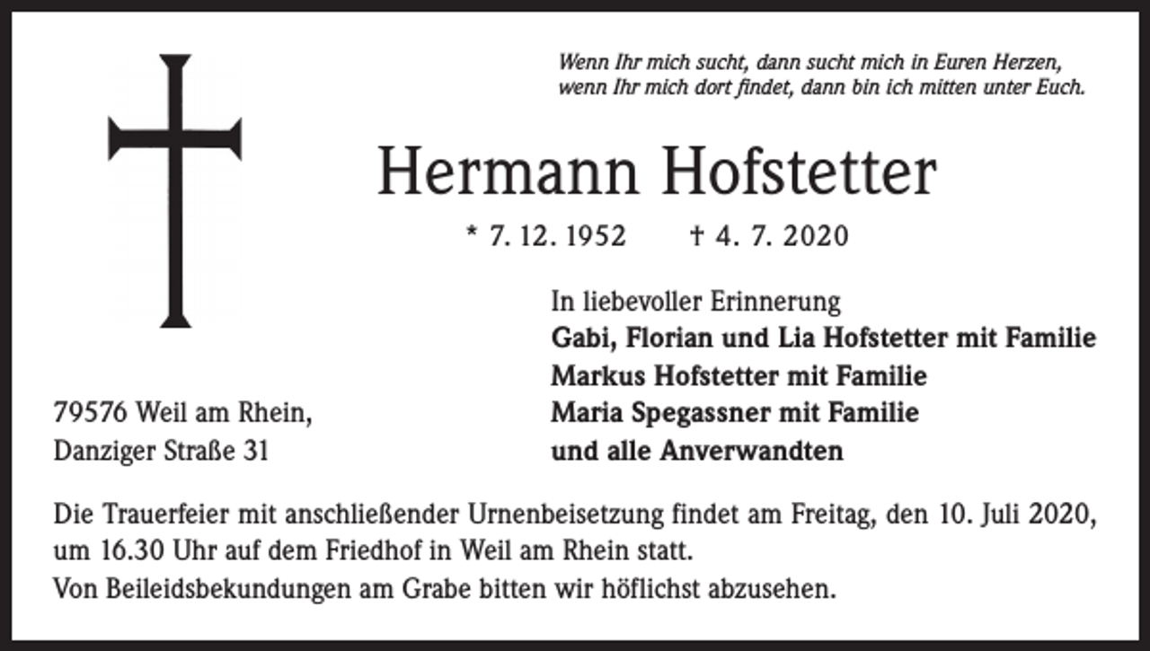 <p>Wenn Ihr mich sucht, dann sucht mich in Euren Herzen,<br />wenn Ihr mich dort findet, dann bin ich mitten unter Euch.</p><p>Hermann Hofstetter<br />* 7. 12. 1952 † 4. 7. 2020</p><p>79576 Weil am Rhein,<br />Danziger Straße 31</p><p>In liebevoller Erinnerung<br />Gabi, Florian und Lia Hofstetter mit Familie<br />Markus Hofstetter mit Familie<br />Maria Spegassner mit Familie<br />und alle Anverwandten</p><p>Die Trauerfeier mit anschließender Urnenbeisetzung findet am Freitag, den 10. Juli 2020,<br />um 16.30 Uhr auf dem Friedhof in Weil am Rhein statt.<br />Von Beileidsbekundungen am Grabe bitten wir höflichst abzusehen.</p>