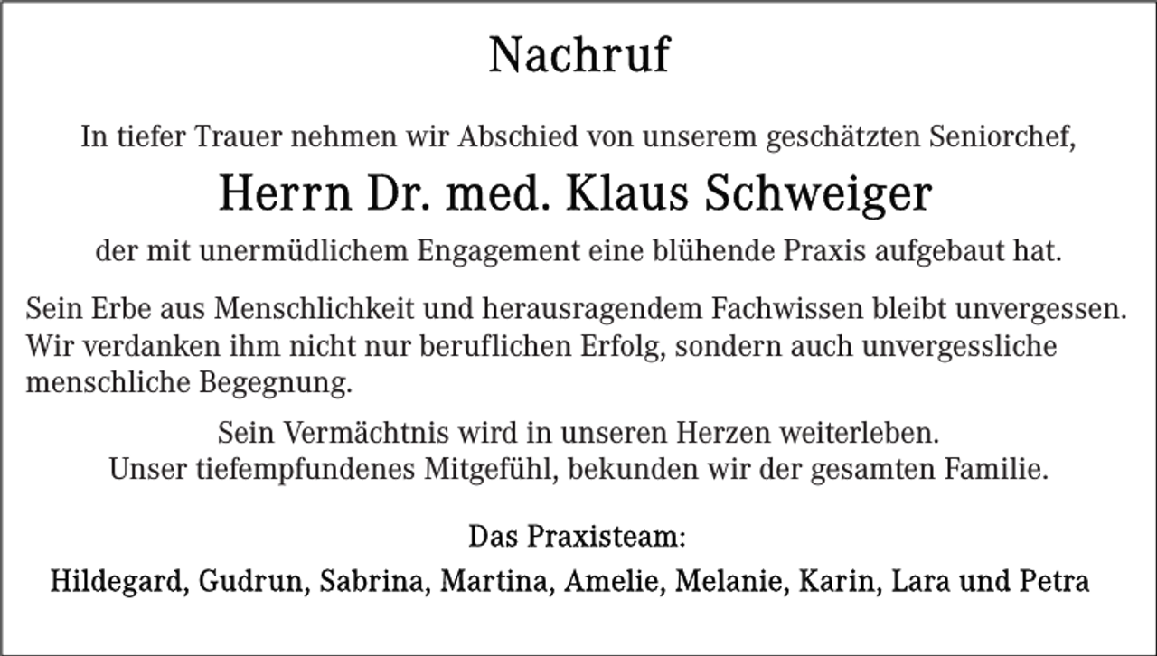 <p>In tiefer Trauer nehmen wir Abschied von unserem geschätzten Seniorchef,<br />der mit unermüdlichem Engagement eine blühende Praxis aufgebaut hat.<br />Sein Erbe aus Menschlichkeit und herausragendem Fachwissen bleibt unvergessen.<br />Wir verdanken ihm nicht nur beruflichen Erfolg, sondern auch unvergessliche<br />menschliche Begegnung.<br />Sein Vermächtnis wird in unseren Herzen weiterleben.<br />Unser tiefempfundenes Mitgefühl, bekunden wir der gesamten Familie.</p>