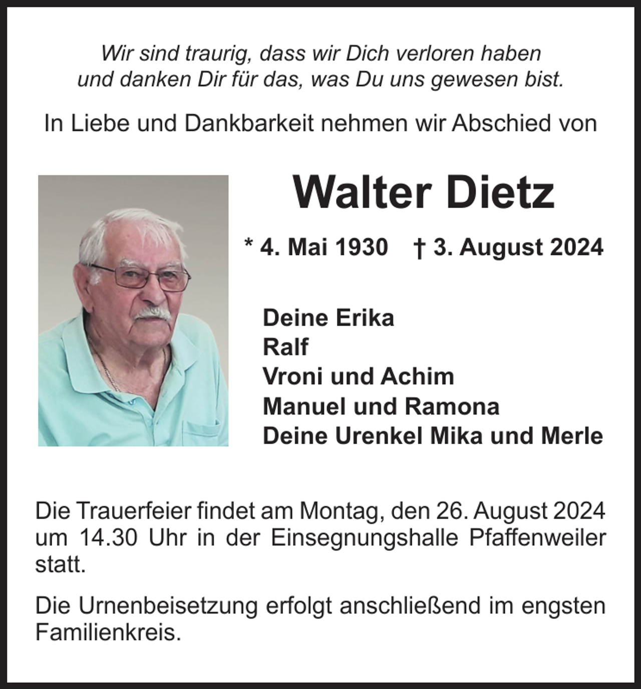 <p>Wir sind traurig, dass wir Dich verloren haben<br />und danken Dir für das, was Du uns gewesen bist.</p><p>In Liebe und Dankbarkeit nehmen wir Abschied von</p><p>Walter Dietz<br />* 4. Mai 1930 † 3. August 2024<br />Deine Erika<br />Ralf<br />Vroni und Achim<br />Manuel und Ramona<br />Deine Urenkel Mika und Merle<br />Die Trauerfeier findet am Montag, den 26. August 2024<br />um 14.30 Uhr in der Einsegnungshalle Pfaffenweiler<br />statt.<br />Die Urnenbeisetzung erfolgt anschließend im engsten<br />Familienkreis.</p>