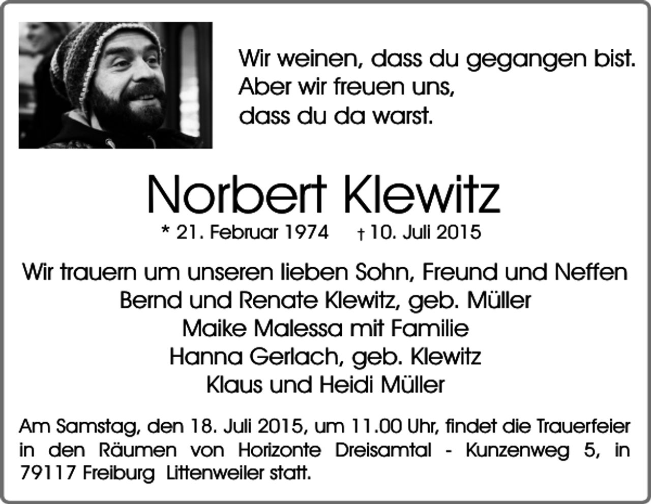 <p>Wir weinen, dass du gegangen bist.<br />Aber wir freuen uns,<br />dass du da warst.</p><p>Norbert Klewitz<br />* 21. Februar 1974</p><p>� 10. Juli 2015</p><p>Wir trauern um unseren lieben Sohn, Freund und Neffen<br />Bernd und Renate Klewitz, geb. Müller<br />Maike Malessa mit Familie<br />Hanna Gerlach, geb. Klewitz<br />Klaus und Heidi Müller<br />Am Samstag, den 18. Juli 2015, um 11.00 Uhr, findet die Trauerfeier<br />in den Räumen von Horizonte Dreisamtal - Kunzenweg 5, in<br />79117 Freiburg Littenweiler statt.</p>