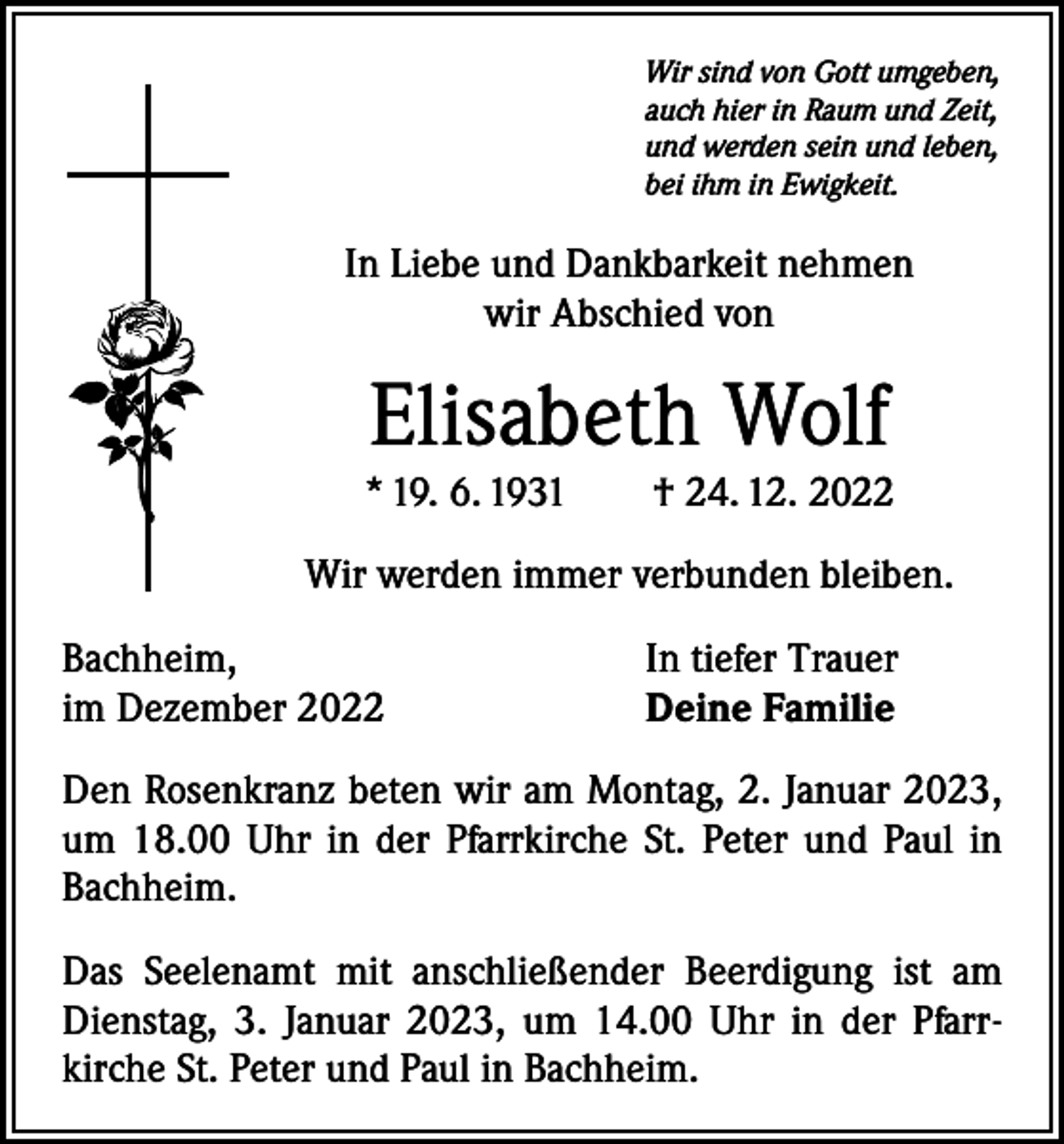 <p>Wir sind von Gott umgeben,<br />auch hier in Raum und Zeit,<br />und werden sein und leben,<br />bei ihm in Ewigkeit.</p><p>In Liebe und Dankbarkeit nehmen<br />wir Abschied von</p><p>Elisabeth Wolf</p><p>* 19. 6. 1931 † 24. 12. 2022<br />Wir werden immer verbunden bleiben.<br />Bachheim,<br />im Dezember 2022</p><p>In tiefer Trauer<br />Deine Familie</p><p>Den Rosenkranz beten wir am Montag, 2. Januar 2023,<br />um 18.00 Uhr in der Pfarrkirche St. Peter und Paul in<br />Bachheim.<br />Das Seelenamt mit anschließender Beerdigung ist am<br />Dienstag, 3. Januar 2023, um 14.00 Uhr in der Pfarr­<br />kirche St. Peter und Paul in Bachheim.</p>