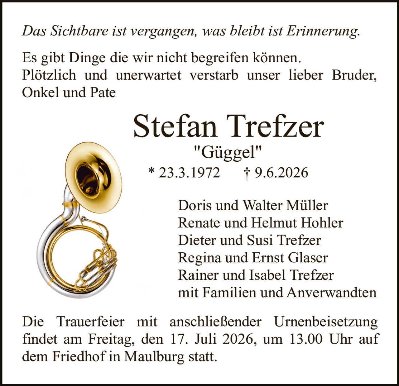 <p><i>Das Sichtbare ist vergangen, was bleibt ist Erinnerung.</i></p>

<p>Es gibt Dinge die wir nicht begreifen können. Plötzlich und unerwartet verstarb unser lieber Bruder, Onkel und Pate</p>

<p><strong>Stefan Trefzer</strong><br>"Güggel"<br>* 23.3.1972 † 9.6.2026</p>

<p>Doris und Walter Müller<br>Renate und Helmut Hohler<br>Dieter und Susi Trefzer<br>Regina und Ernst Glaser<br>Rainer und Isabel Trefzer<br>mit Familien und Anverwandten</p>

<p>Die Trauerfeier mit anschließender Urnenbeisetzung findet am Freitag, den 17. Juli 2026, um 13.00 Uhr auf dem Friedhof in Maulburg statt.</p>
