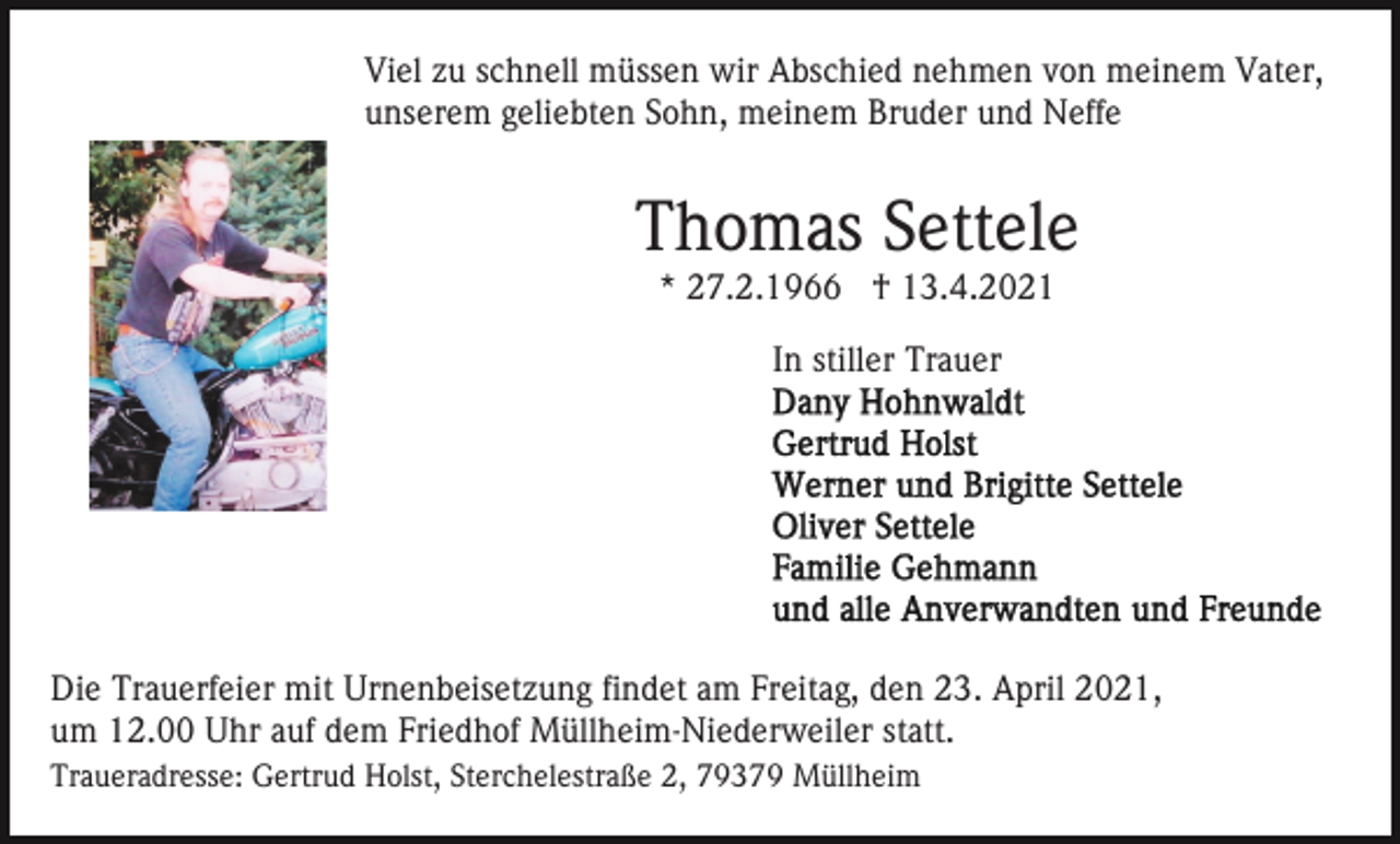 <p>Viel zu schnell müssen wir Abschied nehmen von meinem Vater,<br />unserem geliebten Sohn, meinem Bruder und Neffe</p><p>Thomas Settele<br />* 27.2.1966 † 13.4.2021<br />In stiller Trauer</p><p>Die Trauerfeier mit Urnenbeisetzung findet am Freitag, den 23. April 2021,<br />um 12.00 Uhr auf dem Friedhof Müllheim-Niederweiler statt.<br />Traueradresse: Gertrud Holst, Sterchelestraße 2, 79379 Müllheim</p>