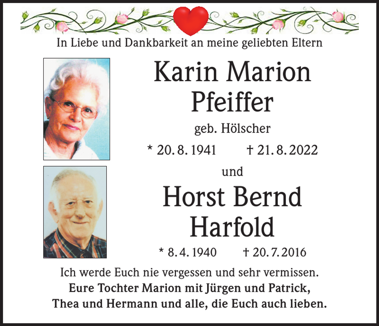 <p>In Liebe und Dankbarkeit an meine geliebten Eltern</p><p>Karin Marion<br />Pfeiffer<br />geb. Hölscher<br />* 20. 8. 1941 † 21. 8. 2022<br />und</p><p>Horst Bernd<br />Harfold</p><p>* 8. 4. 1940 † 20. 7. 2016<br />Ich werde Euch nie vergessen und sehr vermissen.<br />Eure Tochter Marion mit Jürgen und Patrick,<br />Thea und Hermann und alle, die Euch auch lieben.</p>