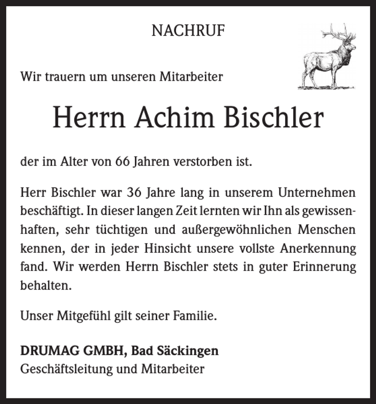 <p>NACHRUF<br />Wir trauern um unseren Mitarbeiter</p><p>Herrn Achim Bischler<br />der im Alter von 66 Jahren verstorben ist.<br />Herr Bischler war 36 Jahre lang in unserem Unternehmen<br />beschäftigt. In dieser langen Zeit lernten wir Ihn als gewissenhaften, sehr tüchtigen und außergewöhnlichen Menschen<br />kennen, der in jeder Hinsicht unsere vollste Anerkennung<br />fand. Wir werden Herrn Bischler stets in guter Erinnerung<br />behalten.<br />Unser Mitgefühl gilt seiner Familie.<br />DRUMAG GMBH, Bad Säckingen<br />Geschäftsleitung und Mitarbeiter</p>