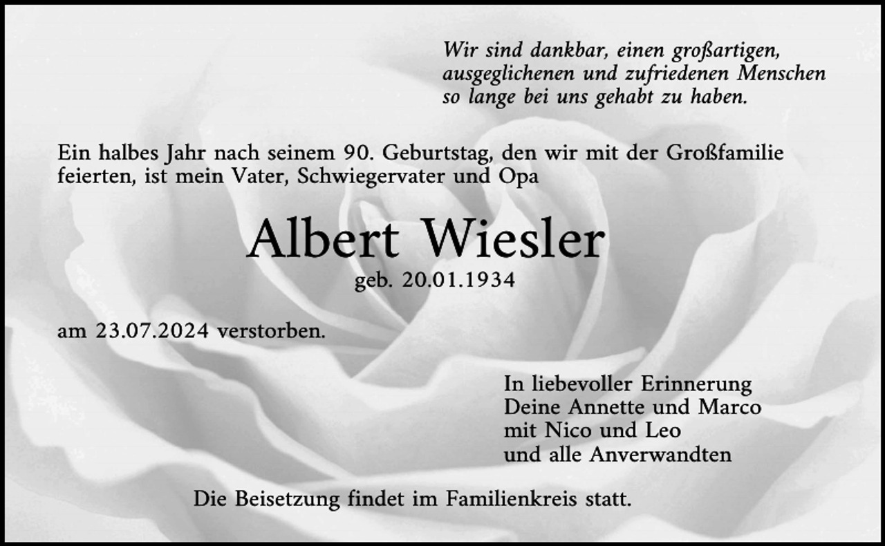 <p>Wir sind dankbar, einen großartigen,<br />ausgeglichenen und zufriedenen Menschen<br />so lange bei uns gehabt zu haben.<br />Ein halbes Jahr nach seinem 90. Geburtstag, den wir mit der Großfamilie<br />feierten, ist mein Vater, Schwiegervater und Opa</p><p>Albert Wiesler<br />geb. 20.01.1934<br />am 23.07.2024 verstorben.<br />In liebevoller Erinnerung<br />Deine Annette und Marco<br />mit Nico und Leo<br />und alle Anverwandten<br />Die Beisetzung findet im Familienkreis statt.</p>