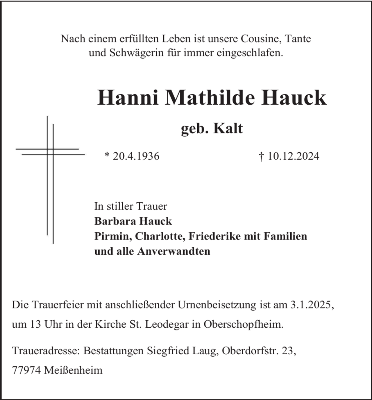 <p>Nach einem erfüllten Leben ist unsere Cousine, Tante<br />und Schwägerin für immer eingeschlafen.</p><p>Hanni Mathilde Hauck<br />geb. Kalt<br />* 20.4.1936</p><p>† 10.12.2024</p><p>In stiller Trauer<br />Barbara Hauck<br />Pirmin, Charlotte, Friederike mit Familien<br />und alle Anverwandten</p><p>Die Trauerfeier mit anschließender Urnenbeisetzung ist am 3.1.2025,<br />um 13 Uhr in der Kirche St. Leodegar in Oberschopfheim.<br />Traueradresse: Bestattungen Siegfried Laug, Oberdorfstr. 23,<br />77974 Meißenheim</p>