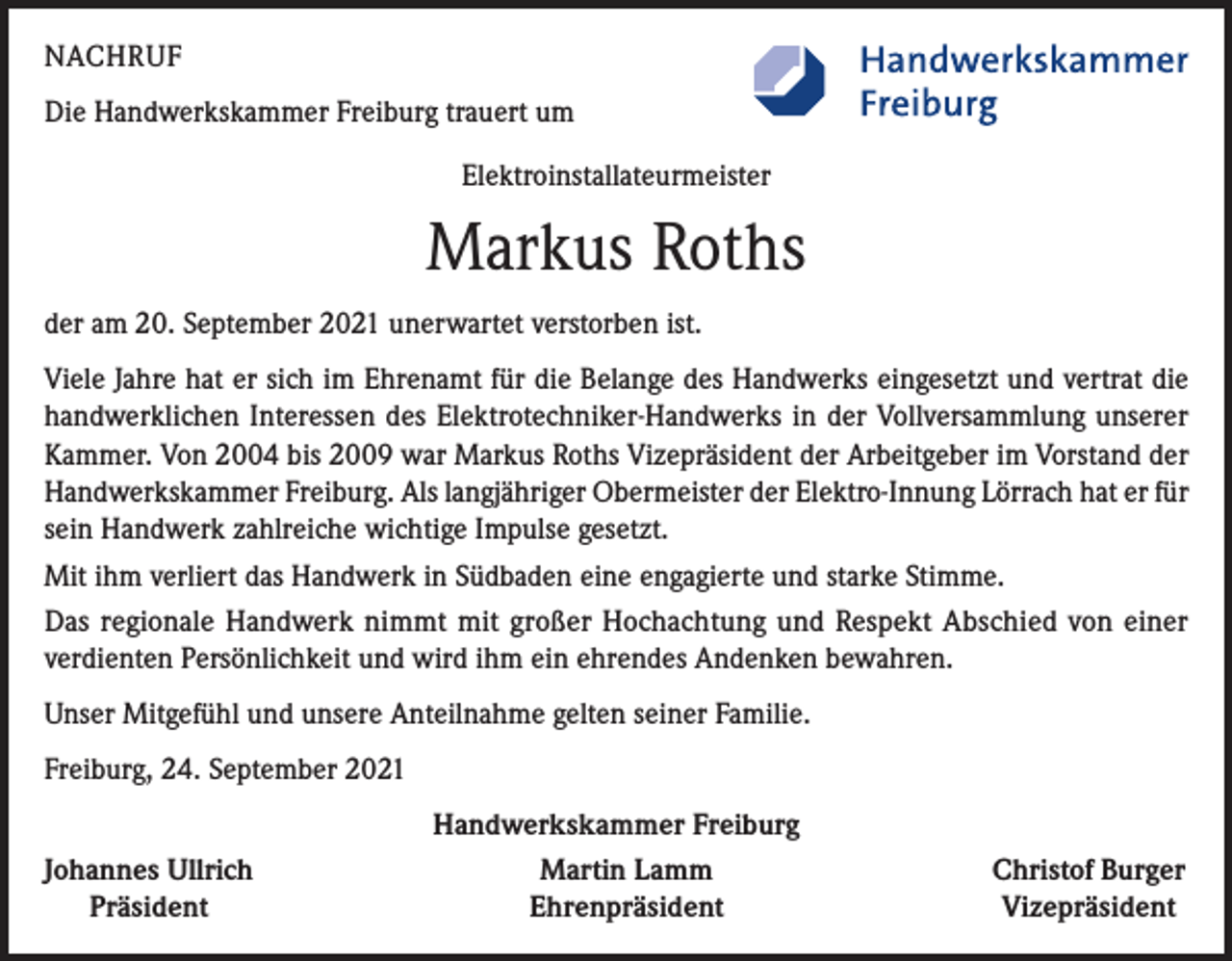 <p>NACHRUF<br />Die Handwerkskammer Freiburg trauert um<br />Elektroinstallateurmeister</p><p>Markus Roths<br />der am 20. September 2021 unerwartet verstorben ist.<br />Viele Jahre hat er sich im Ehrenamt für die Belange des Handwerks eingesetzt und vertrat die<br />handwerklichen Interessen des Elektrotechniker-Handwerks in der Vollversammlung unserer<br />Kammer. Von 2004 bis 2009 war Markus Roths Vizepräsident der Arbeitgeber im Vorstand der<br />Handwerkskammer Freiburg. Als langjähriger Obermeister der Elektro-Innung Lörrach hat er für<br />sein Handwerk zahlreiche wichtige Impulse gesetzt.<br />Mit ihm verliert das Handwerk in Südbaden eine engagierte und starke Stimme.<br />Das regionale Handwerk nimmt mit großer Hochachtung und Respekt Abschied von einer<br />verdienten Persönlichkeit und wird ihm ein ehrendes Andenken bewahren.<br />Unser Mitgefühl und unsere Anteilnahme gelten seiner Familie.<br />Freiburg, 24. September 2021<br />Johannes Ullrich<br />Präsident</p><p>Handwerkskammer Freiburg<br />Martin Lamm<br />Ehrenpräsident</p><p>Christof Burger<br />Vizepräsident</p>