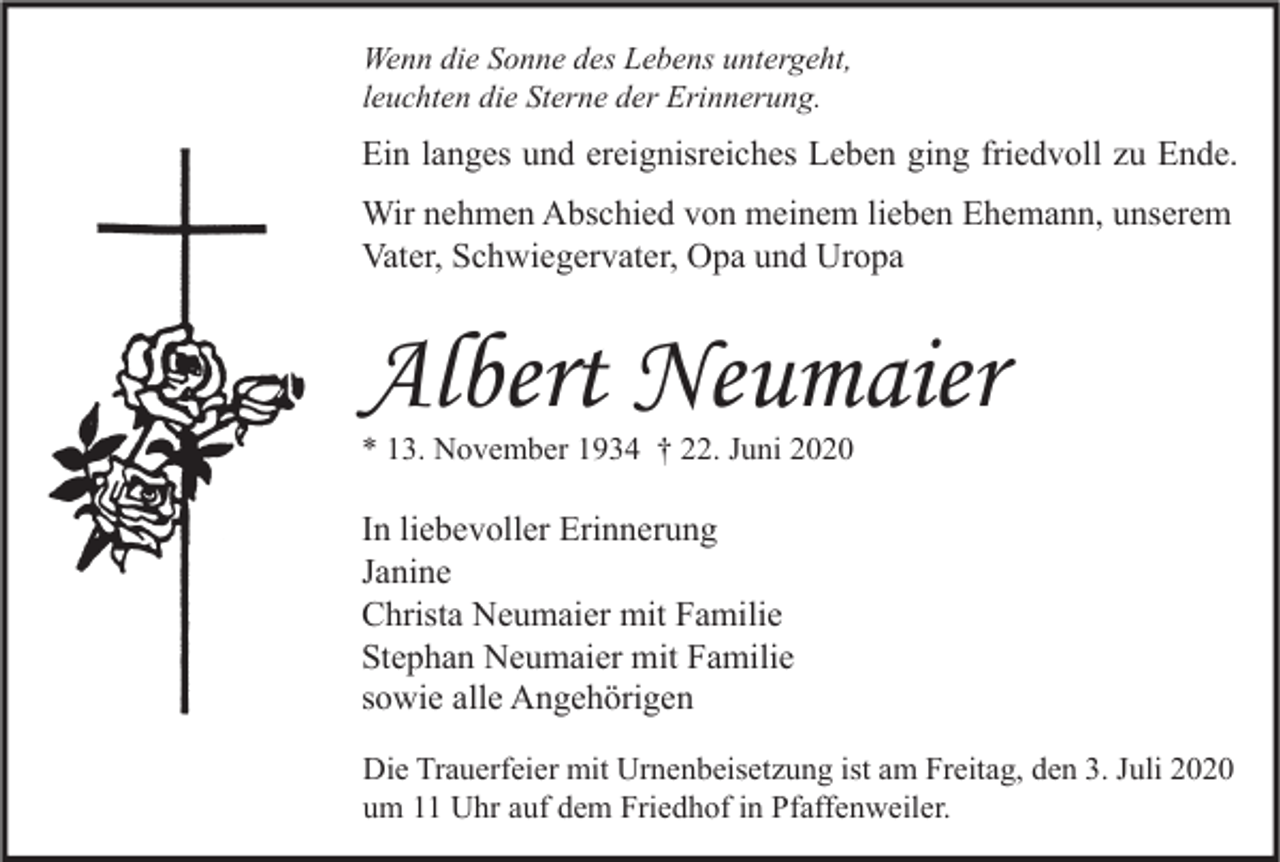 <p>Wenn die Sonne des Lebens untergeht,<br />leuchten die Sterne der Erinnerung.</p><p>Ein langes und ereignisreiches Leben ging friedvoll zu Ende.<br />Wir nehmen Abschied von meinem lieben Ehemann, unserem<br />Vater, Schwiegervater, Opa und Uropa</p><p>Albert Neumaier<br />* 13. November 1934 † 22. Juni 2020</p><p>In liebevoller Erinnerung<br />Janine<br />Christa Neumaier mit Familie<br />Stephan Neumaier mit Familie<br />sowie alle Angehörigen<br />Die Trauerfeier mit Urnenbeisetzung ist am Freitag, den 3. Juli 2020<br />um 11 Uhr auf dem Friedhof in Pfaffenweiler.</p>