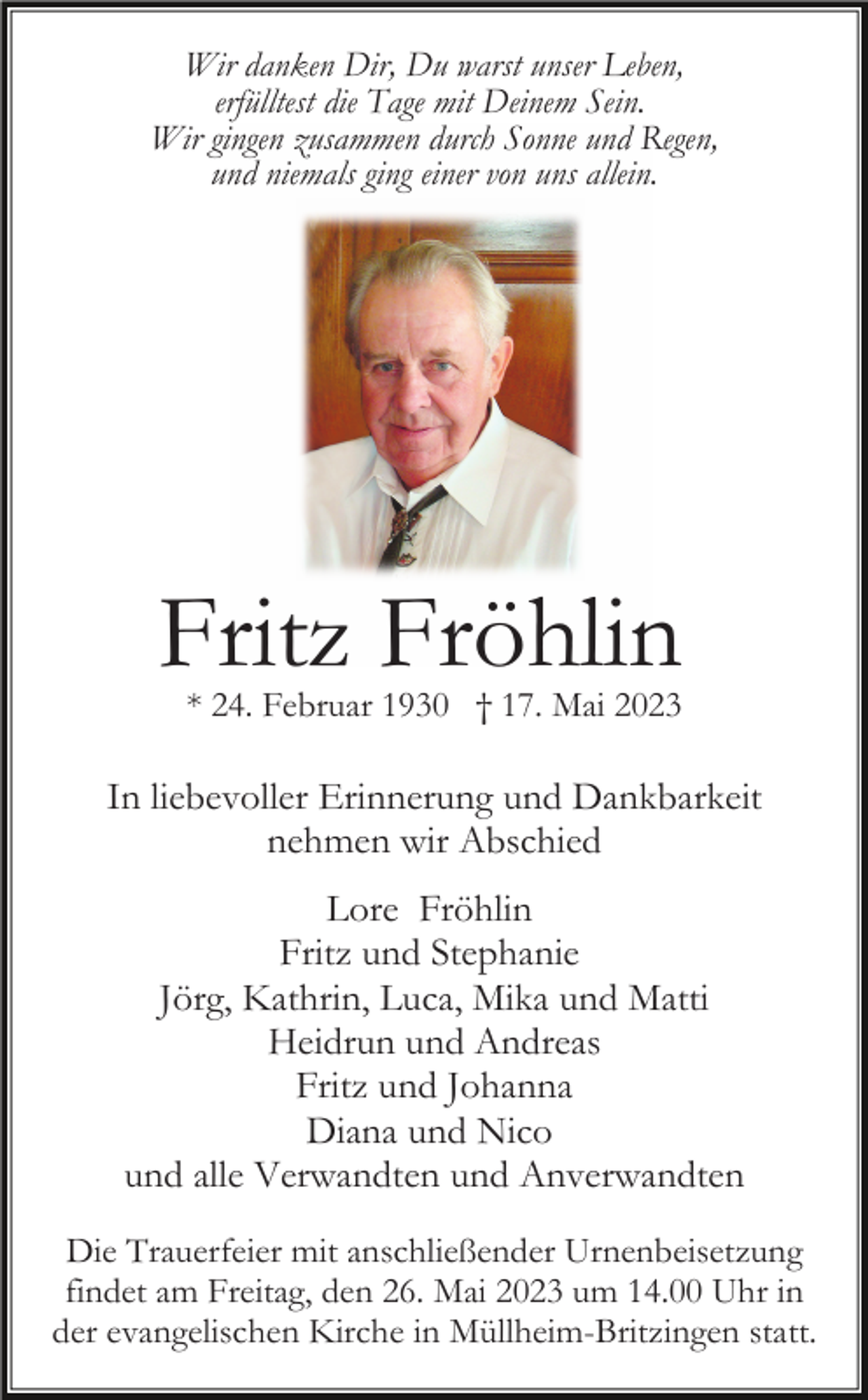 <p>Wir danken Dir, Du warst unser Leben,<br />erfülltest die Tage mit Deinem Sein.<br />Wir gingen zusammen durch Sonne und Regen,<br />und niemals ging einer von uns allein.</p><p>Fritz Fröhlin<br />* 24. Februar 1930 † 17. Mai 2023</p><p>In liebevoller Erinnerung und Dankbarkeit<br />nehmen wir Abschied<br />Lore Fröhlin<br />Fritz und Stephanie<br />Jörg, Kathrin, Luca, Mika und Matti<br />Heidrun und Andreas<br />Fritz und Johanna<br />Diana und Nico<br />und alle Verwandten und Anverwandten<br />Die Trauerfeier mit anschließender Urnenbeisetzung<br />findet am Freitag, den 26. Mai 2023 um 14.00 Uhr in<br />der evangelischen Kirche in Müllheim-Britzingen statt.</p>