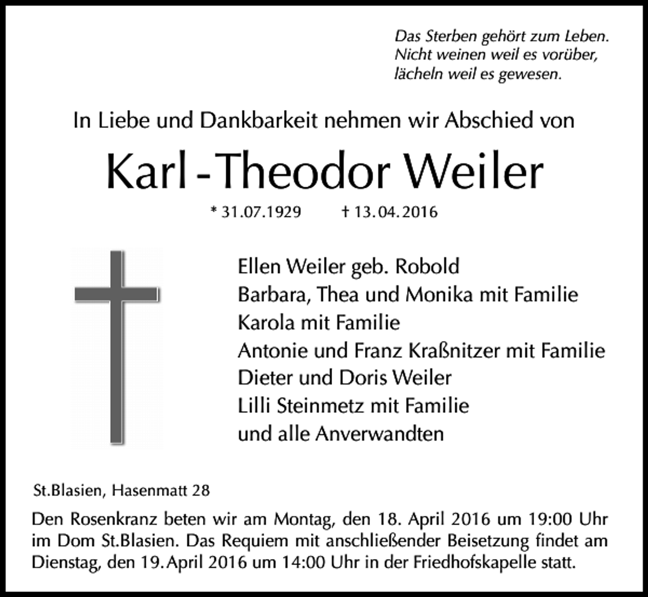 <p>Das Sterben gehört zum Leben.<br />Nicht weinen weil es vorüber,<br />lächeln weil es gewesen.</p><p>In Liebe und Dankbarkeit nehmen wir Abschied von</p><p>Karl - Theodor Weiler<br />* 31.07.1929</p><p>† 13. 04. 2016</p><p>Ellen Weiler geb. Robold<br />Barbara, Thea und Monika mit Familie<br />Karola mit Familie<br />Antonie und Franz Kraßnitzer mit Familie<br />Dieter und Doris Weiler<br />Lilli Steinmetz mit Familie<br />und alle Anverwandten<br />St.Blasien, Hasenmatt 28</p><p>Den Rosenkranz beten wir am Montag, den 18. April 2016 um 19:00 Uhr<br />im Dom St.Blasien. Das Requiem mit anschließender Beisetzung findet am<br />Dienstag, den 19. April 2016 um 14:00 Uhr in der Friedhofskapelle statt.</p>