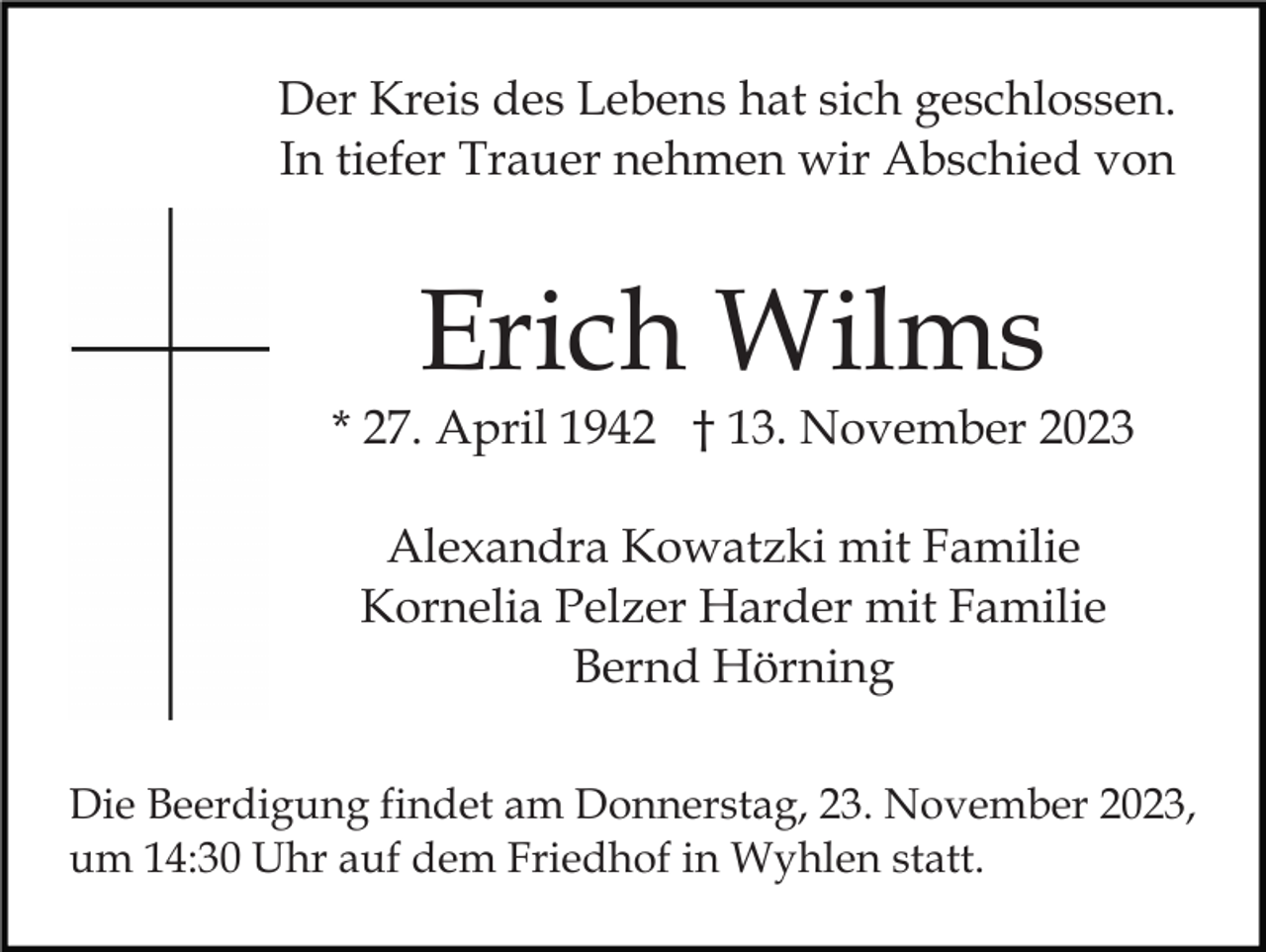 <p>Der Kreis des Lebens hat sich geschlossen.<br />In tiefer Trauer nehmen wir Abschied von</p><p>Erich Wilms</p><p>* 27. April 1942 † 13. November 2023<br />Alexandra Kowatzki mit Familie<br />Kornelia Pelzer Harder mit Familie<br />Bernd Hörning<br />Die Beerdigung findet am Donnerstag, 23. November 2023,<br />um 14:30 Uhr auf dem Friedhof in Wyhlen statt.</p>