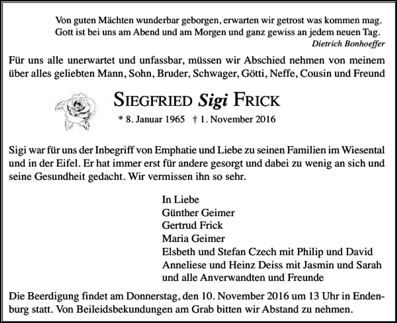 <p>Von guten Mächten wunderbar geborgen, erwarten wir getrost was kommen mag.<br />Gott ist bei uns am Abend und am Morgen und ganz gewiss an jedem neuen Tag.<br />Dietrich Bonhoeffer</p><p>Für uns alle unerwartet und unfassbar, müssen wir Abschied nehmen von meinem<br />über alles geliebten Mann, Sohn, Bruder, Schwager, Götti, Neffe, Cousin und Freund</p><p>SIEGFRIED Sigi FRICK<br />* 8. Januar 1965 † 1. November 2016</p><p>Sigi war für uns der Inbegriff von Emphatie und Liebe zu seinen Familien im Wiesental<br />und in der Eifel. Er hat immer erst für andere gesorgt und dabei zu wenig an sich und<br />seine Gesundheit gedacht. Wir vermissen ihn so sehr.<br />In Liebe<br />Günther Geimer<br />Gertrud Frick<br />Maria Geimer<br />Elsbeth und Stefan Czech mit Philip und David<br />Anneliese und Heinz Deiss mit Jasmin und Sarah<br />und alle Anverwandten und Freunde<br />Die Beerdigung findet am Donnerstag, den 10. November 2016 um 13 Uhr in Endenburg statt. Von Beileidsbekundungen am Grab bitten wir Abstand zu nehmen.</p>