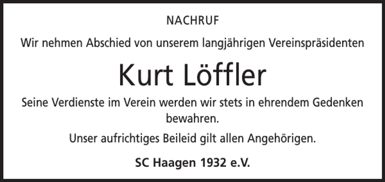 <p>NACHRUF<br />Wir nehmen Abschied von unserem langjährigen Vereinspräsidenten</p><p>Kurt Löffler<br />Seine Verdienste im Verein werden wir stets in ehrendem Gedenken<br />bewahren.<br />Unser aufrichtiges Beileid gilt allen Angehörigen.<br />SC Haagen 1932 e.V.</p>