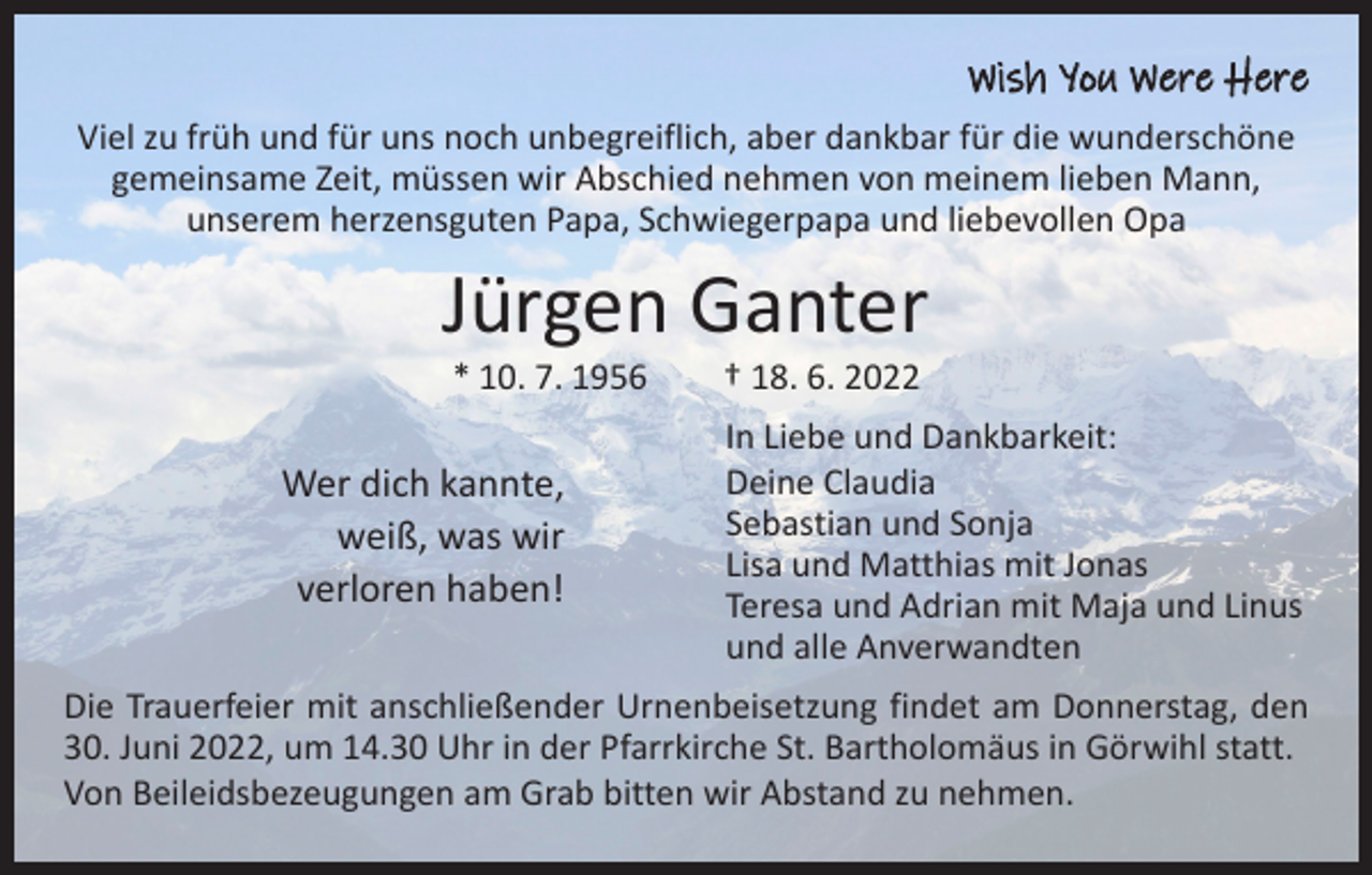 <p>Wish You Were Here<br />Viel zu früh und für uns noch unbegreiflich, aber dankbar für die wunderschöne<br />gemeinsame Zeit, müssen wir Abschied nehmen von meinem lieben Mann,<br />unserem herzensguten Papa, Schwiegerpapa und liebevollen Opa</p><p>Jürgen Ganter<br />* 10. 7. 1956 † 18. 6. 2022</p><p>Wer dich kannte,<br />weiß, was wir<br />verloren haben!</p><p>In Liebe und Dankbarkeit:<br />Deine Claudia<br />Sebastian und Sonja<br />Lisa und Matthias mit Jonas<br />Teresa und Adrian mit Maja und Linus<br />und alle Anverwandten</p><p>Die Trauerfeier mit anschließender Urnenbeisetzung findet am Donnerstag, den<br />30. Juni 2022, um 14.30 Uhr in der Pfarrkirche St. Bartholomäus in Görwihl statt.<br />Von Beileidsbezeugungen am Grab bitten wir Abstand zu nehmen.</p>