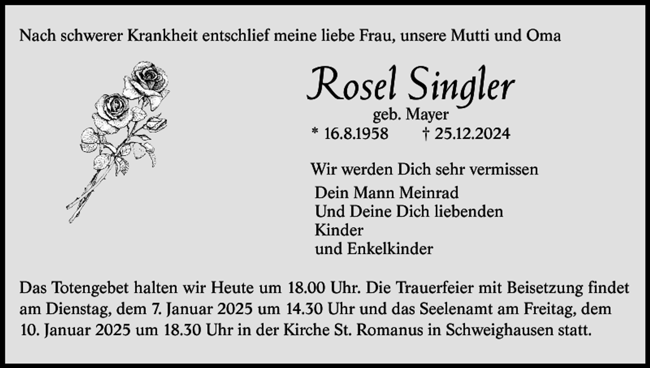 <p>Nach schwerer Krankheit entschlief meine liebe Frau, unsere Mutti und Oma</p><p>Rosel Singler<br />geb. Mayer<br />* 16.8.1958<br />† 25.12.2024</p><p>Wir werden Dich sehr vermissen<br />Dein Mann Meinrad<br />Und Deine Dich liebenden<br />Kinder<br />und Enkelkinder<br />Das Totengebet halten wir Heute um 18.00 Uhr. Die Trauerfeier mit Beisetzung findet<br />am Dienstag, dem 7. Januar 2025 um 14.30 Uhr und das Seelenamt am Freitag, dem<br />10. Januar 2025 um 18.30 Uhr in der Kirche St. Romanus in Schweighausen statt.</p>